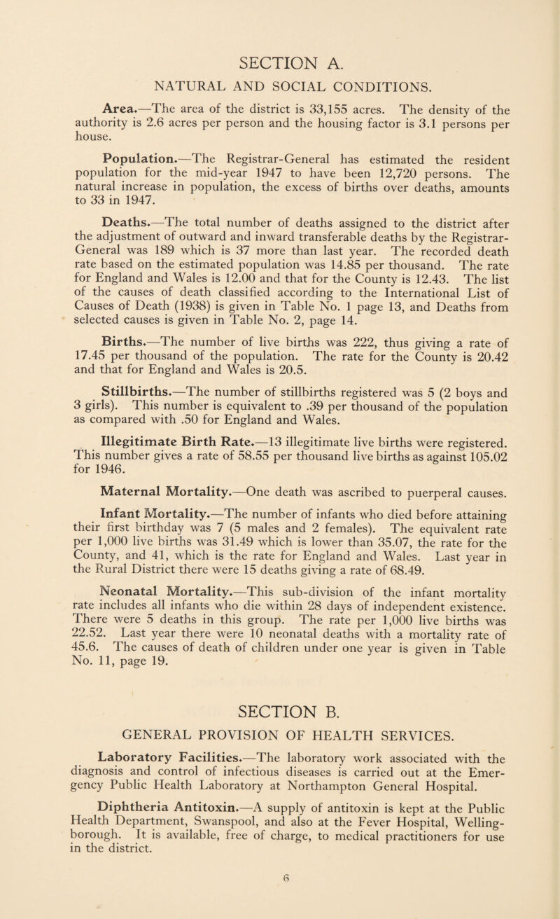 SECTION A. NATURAL AND SOCIAL CONDITIONS. Area*—The area of the district is 33,155 acres. The density of the authority is 2.6 acres per person and the housing factor is 3.1 persons per house. Population*—The Registrar-General has estimated the resident population for the mid-year 1947 to have been 12,720 persons. The natural increase in population, the excess of births over deaths, amounts to 33 in 1947. Deaths*—The total number of deaths assigned to the district after the adjustment of outward and inward transferable deaths by the Registrar- General was 189 which is 37 more than last year. The recorded death rate based on the estimated population was 14.85 per thousand. The rate for England and Wales is 12.00 and that for the County is 12.43. The list of the causes of death classified according to the International List of Causes of Death (1938) is given in Table No. 1 page 13, and Deaths from selected causes is given in Table No. 2, page 14. Births*—The number of live births was 222, thus giving a rate of 17.45 per thousand of the population. The rate for the County is 20.42 and that for England and Wales is 20.5. Stillbirths*—The number of stillbirths registered was 5 (2 boys and 3 girls). This number is equivalent to .39 per thousand of the population as compared with .50 for England and Wales. Illegitimate Birth Rate*—13 illegitimate live births were registered. This number gives a rate of 58.55 per thousand live births as against 105.02 for 1946. Maternal Mortality*—One death was ascribed to puerperal causes. Infant Mortality*—The number of infants who died before attaining their first birthday was 7 (5 males and 2 females). The equivalent rate per 1,000 live births was 31.49 which is lower than 35.07, the rate for the County, and 41, which is the rate for England and Wales. Last year in the Rural District there were 15 deaths giving a rate of 68.49. Neonatal Mortality*—This sub-division of the infant mortality rate includes all infants who die within 28 days of independent existence. There were 5 deaths in this group. The rate per 1,000 live births was 22.52. Last year there were 10 neonatal deaths with a mortality rate of 45.6. The causes of death of children under one year is given in Table No. 11, page 19. SECTION B. GENERAL PROVISION OF HEALTH SERVICES. Laboratory Facilities*—The laboratory work associated with the diagnosis and control of infectious diseases is carried out at the Emer¬ gency Public Health Laboratory at Northampton General Hospital. Diphtheria Antitoxin*—A supply of antitoxin is kept at the Public Health Department, Swanspool, and also at the Fever Hospital, Welling¬ borough. It is available, free of charge, to medical practitioners for use in the district.