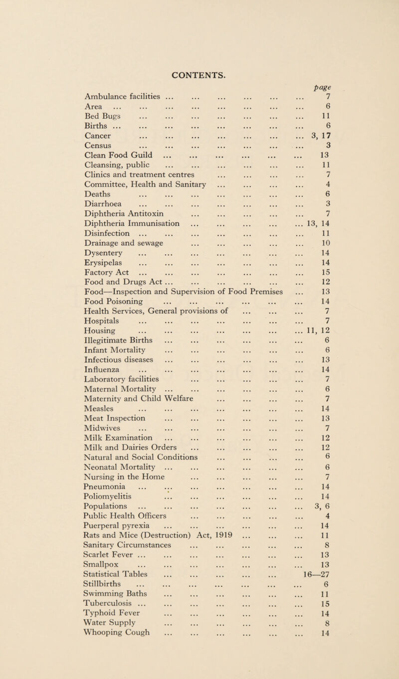 CONTENTS. Ambulance facilities Area Bed Bugs Births ... Cancer Census Clean Food Guild Cleansing, public Clinics and treatment centres Committee, Health and Sanitary Deaths Diarrhoea Diphtheria Antitoxin Diphtheria Immunisation Disinfection Drainage and sewage Dysentery Erysipelas Factory Act Food and Drugs Act ... Food—Inspection and Supervision of Fooc Food Poisoning Health Services, General provisions of Hospitals Housing Illegitimate Births Infant Mortality Infectious diseases Influenza Laboratory facilities Maternal Mortality ... Maternity and Child Welfare Measles Meat Inspection Midwives Milk Examination Milk and Dairies Orders Natural and Social Conditions Neonatal Mortality Nursing in the Home Pneumonia Poliomyelitis Populations Public Health Officers Puerperal pyrexia Rats and Mice (Destruction) Act, 1919 Sanitary Circumstances Scarlet Fever ... Smallpox Statistical Tables Stillbirths Premis es Swimming Baths Tuberculosis ... Typhoid Fever Water Supply Whooping Cough page 7 6 11 6 3, 17 3 13 11 7 4 6 3 7 13, 14 11 10 14 14 15 12 13 14 7 7 11, 12 6 6 13 14 7 6 7 14 13 7 12 12 6 6 7 14 14 3, 6 4 14 11 8 13 13 16—27 6 11 15 14 8 14