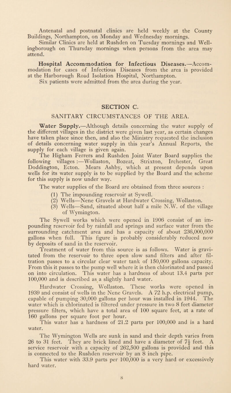 Antenatal and postnatal clinics are held weekly at the County Buildings, Northampton, on Monday and Wednesday mornings. Similar Clinics are held at Rushden on Tuesday mornings and Well¬ ingborough on Thursday mornings when persons from the area may attend. Hospital Accommodation for Infectious Diseases*—Accom¬ modation for cases of Infectious Diseases from the area is provided at the Harborough Road Isolation Hospital, Northampton. Six patients were admitted from the area during the year. SECTION C* SANITARY CIRCUMSTANCES OF THE AREA. Water Supply*—Although details concerning the water supply of the different villages in the district were given last year, as certain changes have taken place since then, and also the Ministry requested the inclusion of details concerning water supply in this year’s Annual Reports, the supply for each village is given again. The Higham Ferrers and Rushden Joint Water Board supplies the following villages :—Wollaston, Bozeat, Strixton, Irchester, Great Doddington, Ecton. Mears Ashby, which at present depends upon wells for its water supply is to be supplied by the Board and the scheme for this supply is now under way. The water supplies of the Board are obtained from three sources : (1) The impounding reservoir at Sywell. (2) Wells—Nene Gravels at Hardwater Crossing, Wollaston. (3) Wells—Sand, situated about half a mile N.W. of the village of Wymington. The Sywell works which were opened in 1906 consist of an im¬ pounding reservoir fed by rainfall and springs and surface water from the surrounding catchment area and has a capacity of about 236,000,000 gallons when full. This figure is probably considerably reduced now by deposits of sand in the reservoir. Treatment of water from this source is as follows. Water is gravi¬ tated from the reservoir to three open slow sand filters and after fil¬ tration passes to a circular clear water tank of 150,000 gallons capacity. From this it passes to the pump well where it is then chlorinated and passed on into circulation. This water has a hardness of about 13.4 parts per 100,000 and is described as a slightly hard water. Hardwater Crossing, Wollaston. These works were opened in 1939 and consist of wells in the Nene Gravels. A 72 h.p. electrical pump, capable of pumping 30,000 gallons per hour was installed in 1944. The water which is chlorinated is filtered under pressure in two 8 feet diameter pressure filters, which have a total area of 100 square feet, at a rate of 160 gallons per square foot per hour. This water has a hardness of 21.2 parts per 100,000 and is a hard water. The Wymington Wells are sunk in sand and their depth varies from 26 to 31 feet. They are brick lined and have a diameter of 1\ feet. A service reservoir with a capacity of 262,500 gallons is provided and this is connected to the Rushden reservoir by an 8 inch pipe. This water with 33.9 parts per 100,000 is a very hard or excessively hard water.