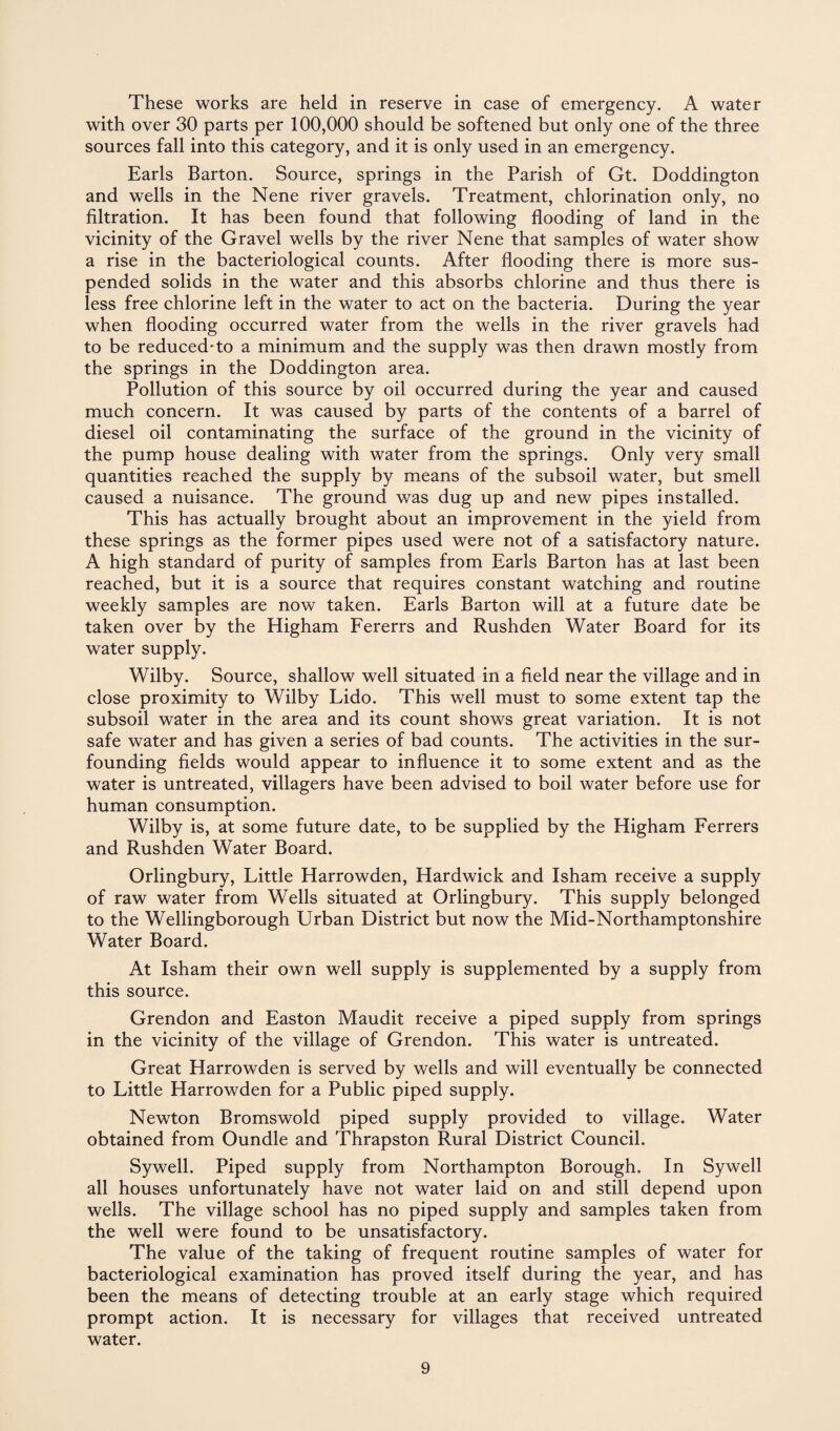 These works are held in reserve in case of emergency. A water with over 30 parts per 100,000 should be softened but only one of the three sources fall into this category, and it is only used in an emergency. Earls Barton. Source, springs in the Parish of Gt. Doddington and wells in the Nene river gravels. Treatment, chlorination only, no filtration. It has been found that following flooding of land in the vicinity of the Gravel wells by the river Nene that samples of water show a rise in the bacteriological counts. After flooding there is more sus¬ pended solids in the water and this absorbs chlorine and thus there is less free chlorine left in the water to act on the bacteria. During the year when flooding occurred water from the wells in the river gravels had to be reduced-to a minimum and the supply was then drawn mostly from the springs in the Doddington area. Pollution of this source by oil occurred during the year and caused much concern. It was caused by parts of the contents of a barrel of diesel oil contaminating the surface of the ground in the vicinity of the pump house dealing with water from the springs. Only very small quantities reached the supply by means of the subsoil water, but smell caused a nuisance. The ground was dug up and new pipes installed. This has actually brought about an improvement in the yield from these springs as the former pipes used were not of a satisfactory nature. A high standard of purity of samples from Earls Barton has at last been reached, but it is a source that requires constant watching and routine weekly samples are now taken. Earls Barton will at a future date be taken over by the Higham Fererrs and Rushden Water Board for its water supply. Wilby. Source, shallow well situated in a field near the village and in close proximity to Wilby Lido. This well must to some extent tap the subsoil water in the area and its count shows great variation. It is not safe water and has given a series of bad counts. The activities in the sur- founding fields would appear to influence it to some extent and as the water is untreated, villagers have been advised to boil water before use for human consumption. Wilby is, at some future date, to be supplied by the Higham Ferrers and Rushden Water Board. Orlingbury, Little Harrowden, Hardwick and Isham receive a supply of raw water from Wells situated at Orlingbury. This supply belonged to the Wellingborough Urban District but now the Mid-Northamptonshire Water Board. At Isham their own well supply is supplemented by a supply from this source. Grendon and Easton Maudit receive a piped supply from springs in the vicinity of the village of Grendon. This water is untreated. Great Harrowden is served by wells and will eventually be connected to Little Harrowden for a Public piped supply. Newton Bromswold piped supply provided to village. Water obtained from Oundle and Thrapston Rural District Council. Sywell. Piped supply from Northampton Borough. In Sywell all houses unfortunately have not water laid on and still depend upon wells. The village school has no piped supply and samples taken from the well were found to be unsatisfactory. The value of the taking of frequent routine samples of water for bacteriological examination has proved itself during the year, and has been the means of detecting trouble at an early stage which required prompt action. It is necessary for villages that received untreated water.