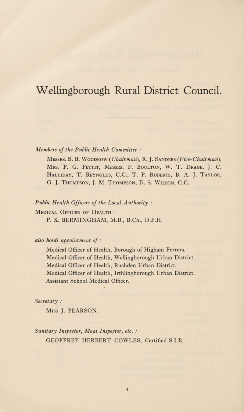 Members of the Public Health Committee : Messrs. S. B. Woodrow (Chairman), R. J. Sanders (Vice-Chairman), Mrs. F. G. Pettit, Messrs. F. Boulton, W. T. Drage, J. C. Halliday, T. Reynolds, C.C., T. P. Roberts, B. A. J. Taylor, G. J. Thompson, J. M. Thompson, D. S. Wilson, C.C. Public Health Officers of the Local Authority : Medical Officer of Health : P. X. BERMINGHAM, M.B., B.Ch., D.P.H. also holds appointment of : Medical Officer of Health, Borough of Higham Ferrers. Medical Officer of Health, Wellingborough Urban District. Medical Officer of Health, Rushden Urban District. Medical Officer of Health, Irthlingborough Urban District. Assistant School Medical Officer. Secretary : Miss J. PEARSON. Sanitary Inspector, Meat Inspector, etc. : GEOFFREY HERBERT COWLES, Certified S.I.B.