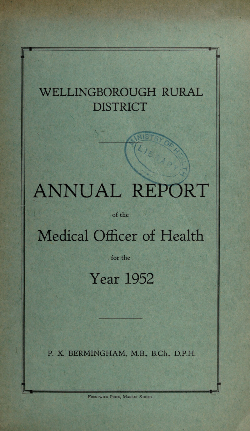 •'1, WELLINGBOROUGH RURAL DISTRICT ANNUAL REPORT of the Medical Officer of Health for the Year 1952 P. X. BERMINGHAM, M.B., B.Ch., D.P.H. Frostwick Press, Market Street. 1