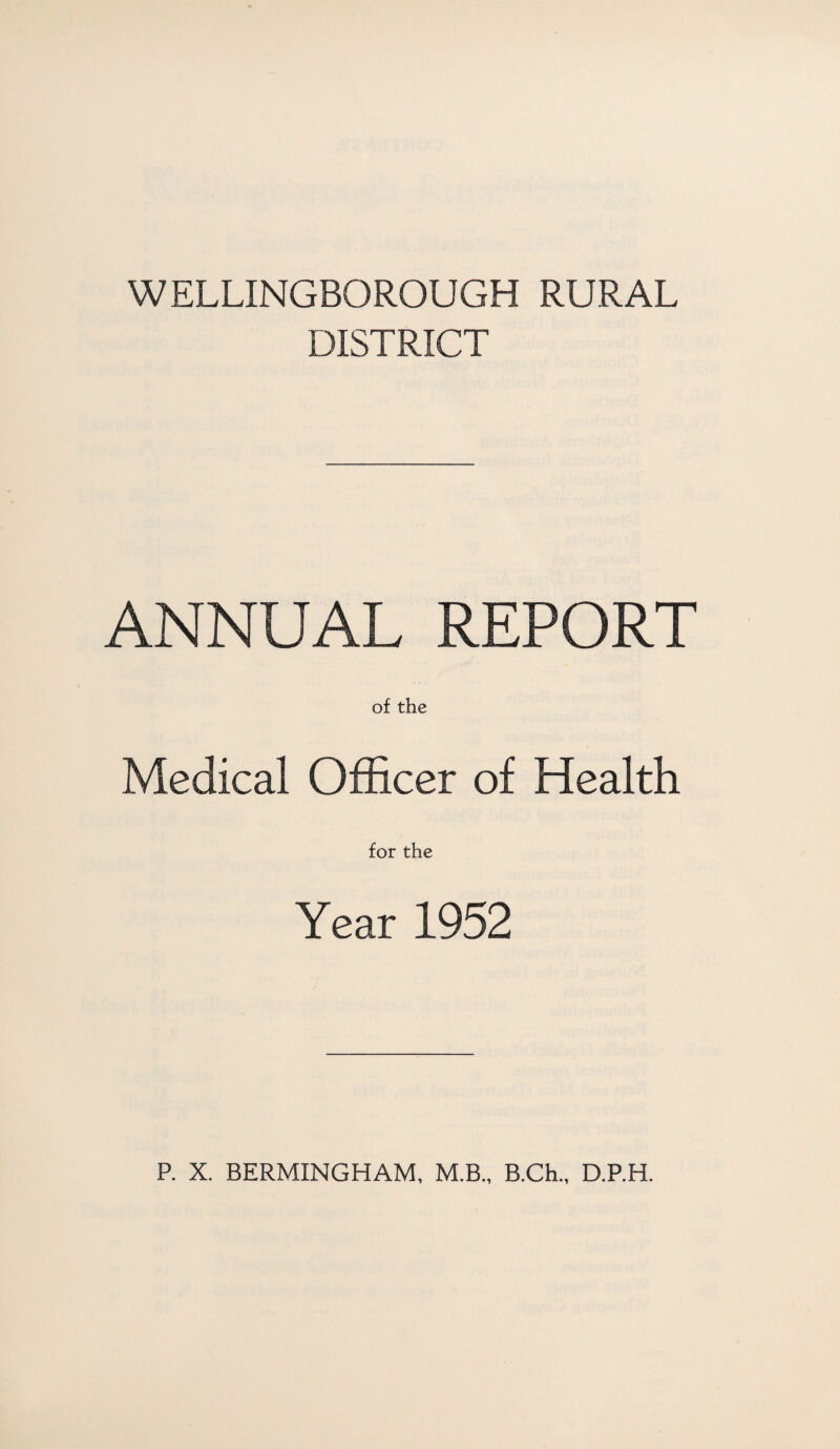 WELLINGBOROUGH RURAL DISTRICT ANNUAL REPORT of the Medical Officer of Health for the Year 1952 P. X. BERMINGHAM, M.B., B.Ch., D.P.H.