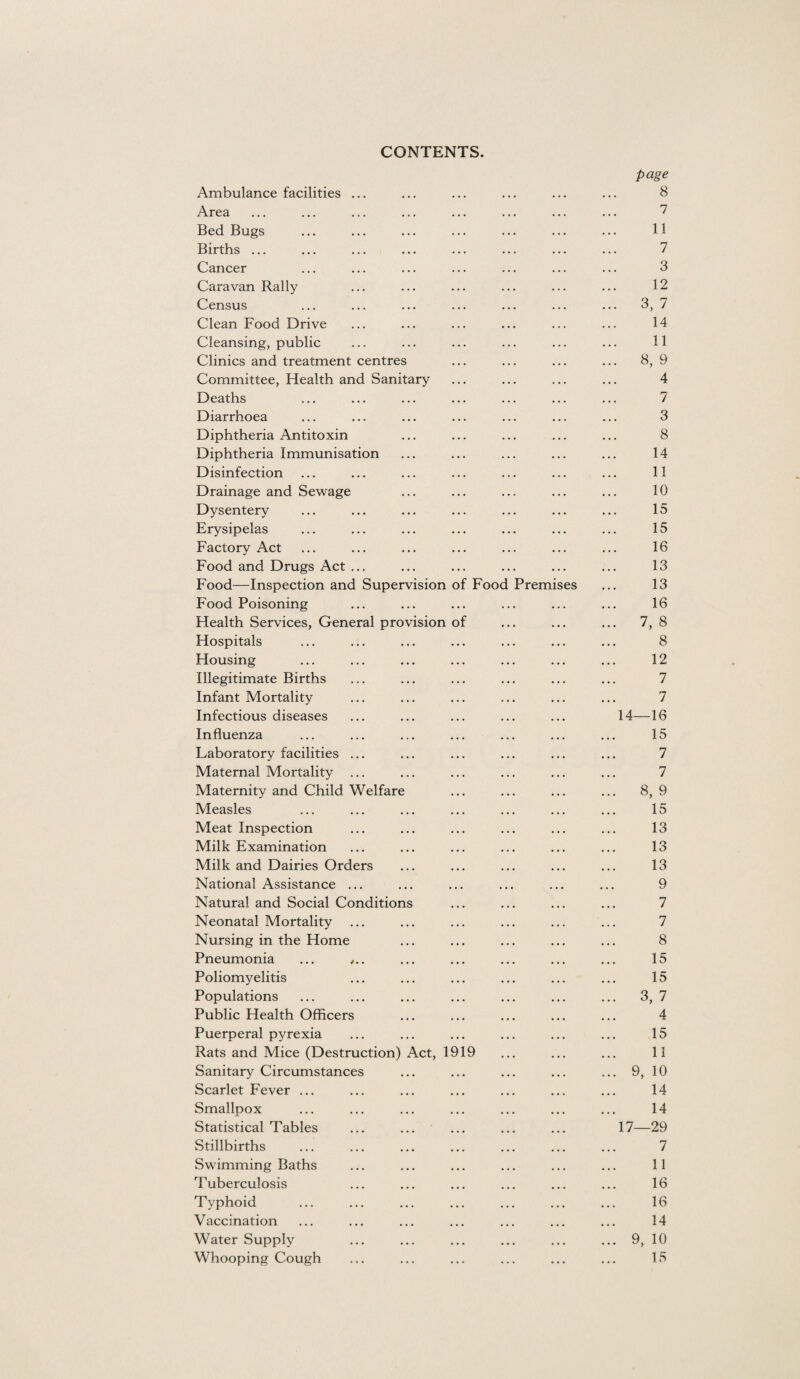 CONTENTS. page Ambulance facilities ... ... ... ... ... ... 8 Area ... ... ... ... ... ... ... ... 7 Bed Bugs ... ... ... ... ... ... ... 11 Births ... ... ... ... ... ... ... ... 7 Cancer ... ... ... ... ... ... ... 3 Caravan Rally ... ... ... ... ... ... 12 Census ... ... ... ... ... ... ... 3, 7 Clean Food Drive ... ... ... ... ... ... 14 Cleansing, public ... ... ... ... ... ... 11 Clinics and treatment centres ... ... ... ... 8, 9 Committee, Health and Sanitary ... ... ... ... 4 Deaths ... ... ... ... ... ... ... 7 Diarrhoea ... ... ... ... ... ... ... 3 Diphtheria Antitoxin ... ... ... ... ... 8 Diphtheria Immunisation ... ... ... ... ... 14 Disinfection ... ... ... ... ... ... ... 11 Drainage and Sewage ... ... ... ... ... 10 Dysentery ... ... ... ... ... ... ... 15 Erysipelas ... ... ... ... ... ... ... 15 Factory Act ... ... ... ... ... ... ... 16 Food and Drugs Act ... ... ... ... ... ... 13 Food—Inspection and Supervision of Food Premises ... 13 Food Poisoning ... ... ... ... ... ... 16 Health Services, General provision of ... ... ... 7, 8 Hospitals ... ... ... ... ... ... ... 8 Housing ... ... ... ... ... ... ... 12 Illegitimate Births ... ... ... ... ... ... 7 Infant Mortality ... ... ... ... ... ... 7 Infectious diseases ... ... ... ... ... 14—16 Influenza ... ... ... ... ... ... ... 15 Laboratory facilities ... ... ... ... ... ... 7 Maternal Mortality ... ... ... ... ... ... 7 Maternity and Child Welfare ... ... ... ... 8, 9 Measles ... ... ... ... ... ... ... 15 Meat Inspection ... ... ... ... ... ... 13 Milk Examination ... ... ... ... ... ... 13 Milk and Dairies Orders ... ... ... ... ... 13 National Assistance ... ... ... ... ... ... 9 Natural and Social Conditions ... ... ... ... 7 Neonatal Mortality ... ... ... ... ... ... 7 Nursing in the Home ... ... ... ... ... 8 Pneumonia ... ,.. ... ... ... ... ... 15 Poliomyelitis ... ... ... ... ... ... 15 Populations ... ... ... ... ... ... ... 3, 7 Public Health Officers ... ... ... ... ... 4 Puerperal pyrexia ... ... ... ... ... ... 15 Rats and Mice (Destruction) Act, 1919 ... ... ... 11 Sanitary Circumstances ... ... ... ... ... 9, 10 Scarlet Fever ... ... ... ... ... ... ... 14 Smallpox ... ... ... ... ... ... ... 14 Statistical Tables ... ... ... ... ... 17—29 Stillbirths ... ... ... ... ... ... ... 7 Swimming Baths ... ... ... ... ... ... 11 Tuberculosis ... ... ... ... ... ... 16 Typhoid ... ... ... ... ... ... ... 16 Vaccination ... ... ... ... ... ... ... 14 Water Supply ... ... ... ... ... ... 9, 10 Whooping Cough ... ... ... ... ... ... 15