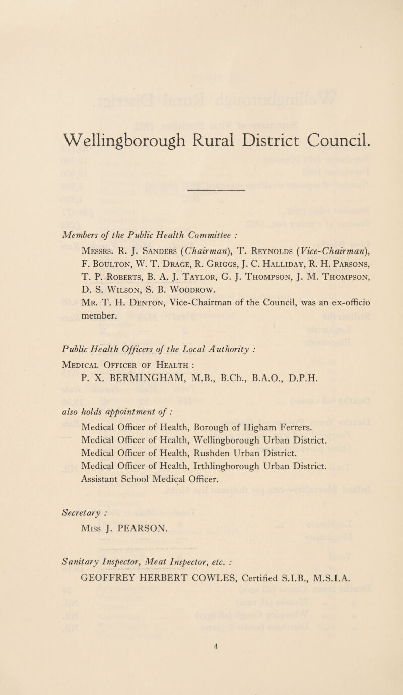 Members of the Public Health Committee : Messrs. R. J. Sanders (Chairman), T. Reynolds (Vice-Chairman), F. Boulton, W. T. Drage, R. Griggs, J. C. Halliday, R. H. Parsons, T. P. Roberts, B. A. J. Taylor, G. J. Thompson, J. M. Thompson, D. S. Wilson, S. B. Woodrow. Mr. T. H. Denton, Vice-Chairman of the Council, was an ex-officio member. Public Health Officers of the Local Authority : Medical Officer of Health : P. X. BERMINGHAM, M.B., B.Ch., B.A.O., D.P.H. also holds appointment of : Medical Officer of Health, Borough of Higham Ferrers. Medical Officer of Health, Wellingborough Urban District. Medical Officer of Health, Rushden Urban District. Medical Officer of Health, Irthlingborough Urban District. Assistant School Medical Officer. » Secretary : Miss J. PEARSON. Sanitary Inspector, Meat Inspector, etc. : GEOFFREY HERBERT COWLES, Certified S.I.B., M.S.I.A.