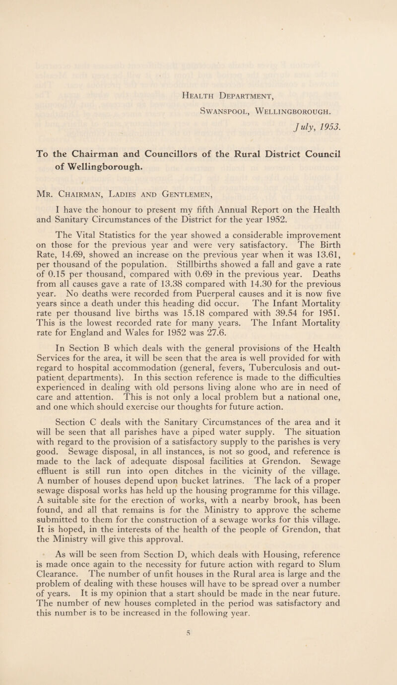 Health Department, Swanspool, Wellingborough. July, 1953. To the Chairman and Councillors of the Rural District Council of Wellingborough* Mr. Chairman, Ladies and Gentlemen, I have the honour to present my fifth Annual Report on the Health and Sanitary Circumstances of the District for the year 1952. The Vital Statistics for the year showed a considerable improvement on those for the previous year and were very satisfactory. The Birth Rate, 14.69, showed an increase on the previous year when it was 13.61, per thousand of the population. Stillbirths showed a fall and gave a rate of 0.15 per thousand, compared with 0.69 in the previous year. Deaths from all causes gave a rate of 13.38 compared with 14.30 for the previous year. No deaths were recorded from Puerperal causes and it is now five years since a death under this heading did occur. The Infant Mortality rate per thousand live births was 15.18 compared with 39.54 for 1951. This is the lowest recorded rate for many years. The Infant Mortality rate for England and Wales for 1952 was 27.6. In Section B which deals with the general provisions of the Health Services for the area, it will be seen that the area is well provided for with regard to hospital accommodation (general, fevers, Tuberculosis and out¬ patient departments). In this section reference is made to the difficulties experienced in dealing with old persons living alone who are in need of care and attention. This is not only a local problem but a national one, and one which should exercise our thoughts for future action. Section C deals with the Sanitary Circumstances of the area and it will be seen that all parishes have a piped water supply. The situation with regard to the provision of a satisfactory supply to the parishes is very good. Sewage disposal, in all instances, is not so good, and reference is made to the lack of adequate disposal facilities at Grendon. Sewage effluent is still run into open ditches in the vicinity of the village. A number of houses depend upon bucket latrines. The lack of a proper sewage disposal works has held up the housing programme for this village. A suitable site for the erection of works, with a nearby brook, has been found, and all that remains is for the Ministry to approve the scheme submitted to them for the construction of a sewage works for this village. It is hoped, in the interests of the health of the people of Grendon, that the Ministry will give this approval. As will be seen from Section D, which deals with Housing, reference is made once again to the necessity for future action with regard to Slum Clearance. The number of unfit houses in the Rural area is large and the problem of dealing with these houses will have to be spread over a number of years. It is my opinion that a start should be made in the near future. The number of new houses completed in the period was satisfactory and this number is to be increased in the following year. s