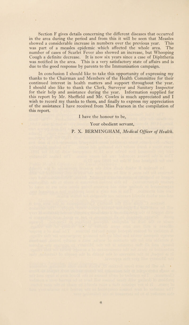 Section F gives details concerning the different diseases that occurred in the area during the period and from this it will be seen that Measles showed a considerable increase in numbers over the previous year. This was part of a measles epidemic which affected the whole area. The number of cases of Scarlet Fever also showed an increase, but Whooping Cough a definite decrease. It is now six years since a case of Diphtheria was notified in the area. This is a very satisfactory state of affairs and is due to the good response by parents to the Immunisation campaign. In conclusion I should like to take this opportunity of expressing my thanks to the Chairman and Members of the Health Committee for their continued interest in health matters and support throughout the year. I should also like to thank the Clerk, Surveyor and Sanitary Inspector for their help and assistance during the year. Information supplied for this report by Mr. Sheffield and Mr. Cowles is much appreciated and I wish to record my thanks to them, and finally to express my appreciation of the assistance I have received from Miss Pearson in the compilation of this report. I have the honour to be, Your obedient servant, P. X. BERMINGHAM, Medical Officer of Health.