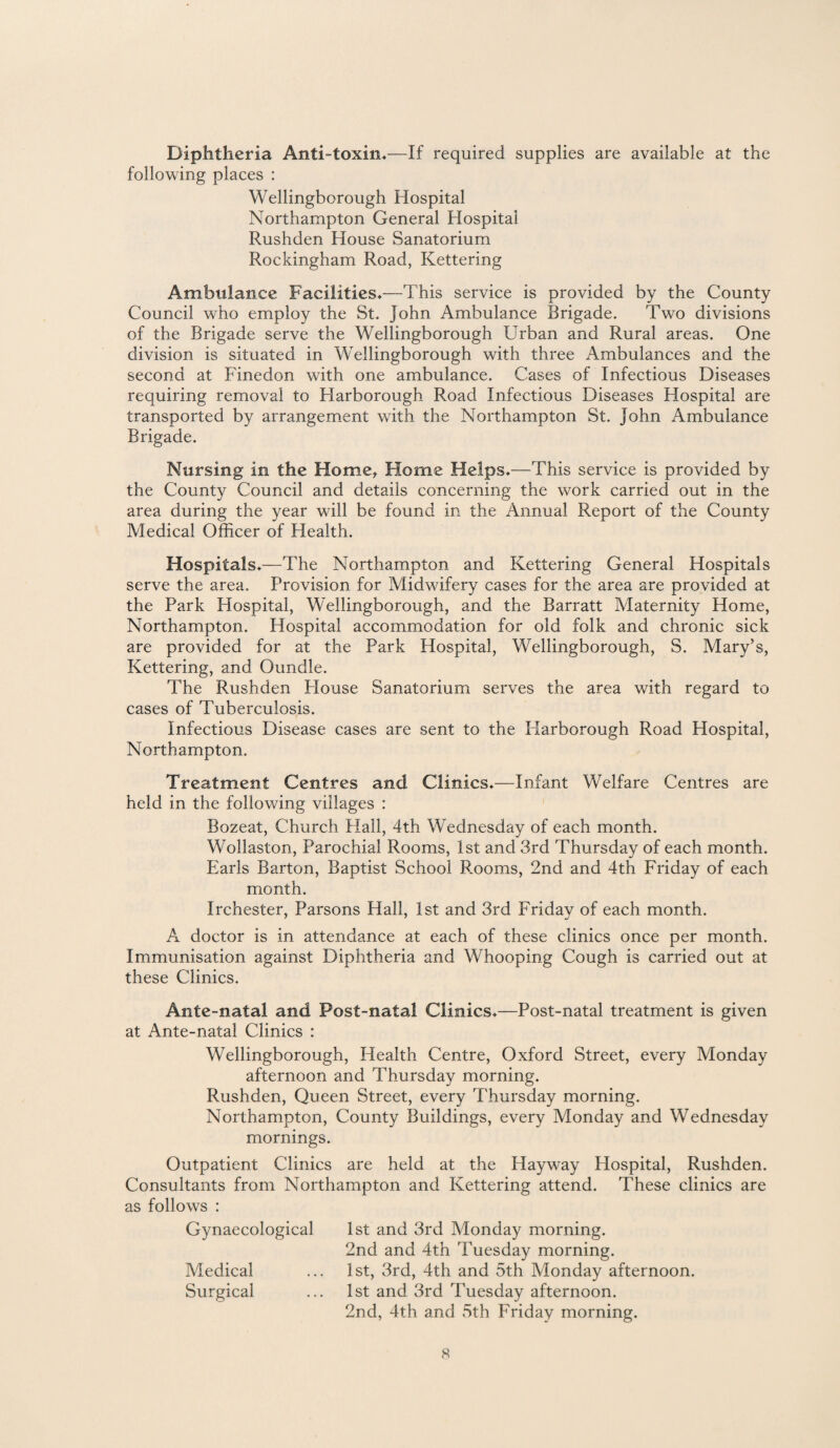 Diphtheria Anti-toxin.—If required supplies are available at the following places : Wellingborough Hospital Northampton General Hospital Rushden House Sanatorium Rockingham Road, Kettering Ambulance Facilities.—This service is provided by the County Council who employ the St. John Ambulance Brigade. Two divisions of the Brigade serve the Wellingborough Urban and Rural areas. One division is situated in Wellingborough with three Ambulances and the second at Finedon with one ambulance. Cases of Infectious Diseases requiring removal to Harborough Road Infectious Diseases Hospital are transported by arrangement with the Northampton St. John Ambulance Brigade. Nursing in the Home, Home Helps.—This service is provided by the County Council and details concerning the work carried out in the area during the year will be found in the Annual Report of the County Medical Officer of Health. Hospitals.—The Northampton and Kettering General Hospitals serve the area. Provision for Midwifery cases for the area are provided at the Park Hospital, Wellingborough, and the Barratt Maternity Home, Northampton. Hospital accommodation for old folk and chronic sick are provided for at the Park Hospital, Wellingborough, S. Mary’s, Kettering, and Oundle. The Rushden House Sanatorium serves the area with regard to cases of Tuberculosis. Infectious Disease cases are sent to the Harborough Road Hospital, Northampton. Treatment Centres and Clinics.—Infant Welfare Centres are held in the following villages : Bozeat, Church Hall, 4th Wednesday of each month. Wollaston, Parochial Rooms, 1st and 3rd Thursday of each month. Earls Barton, Baptist School Rooms, 2nd and 4th Friday of each month. Irchester, Parsons Hall, 1st and 3rd Friday of each month. A doctor is in attendance at each of these clinics once per month. Immunisation against Diphtheria and Whooping Cough is carried out at these Clinics. Ante-natal and Post-natal Clinics.—Post-natal treatment is given at Ante-natal Clinics : Wellingborough, Health Centre, Oxford Street, every Monday afternoon and Thursday morning. Rushden, Queen Street, every Thursday morning. Northampton, County Buildings, every Monday and Wednesday mornings. Outpatient Clinics are held at the Hayway Hospital, Rushden. Consultants from Northampton and Kettering attend. These clinics are as follows : Gynaecological 1st and 3rd Monday morning. 2nd and 4th Tuesday morning. Medical ... 1st, 3rd, 4th and 5th Monday afternoon. Surgical ... 1st and 3rd Tuesday afternoon. 2nd, 4th and 5th Friday morning.