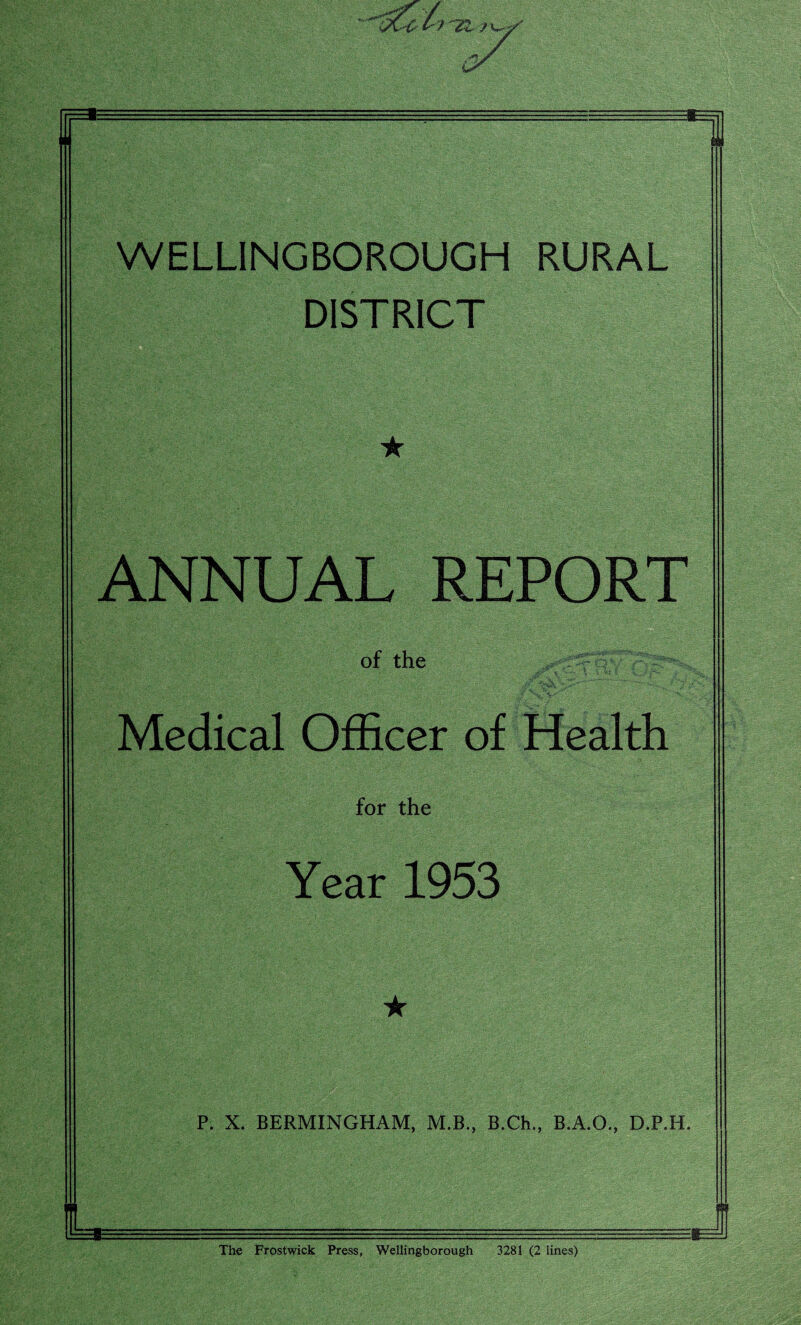 WELLINGBOROUGH RURAL DISTRICT ★ ANNUAL REPORT of the Medical Officer of Health for the Year 1953 ★ P. X. BERMINGHAM, M.B., B.Ch., B.A.O., D.P.H. The Frostwick Press, Wellingborough 3281 (2 lines)