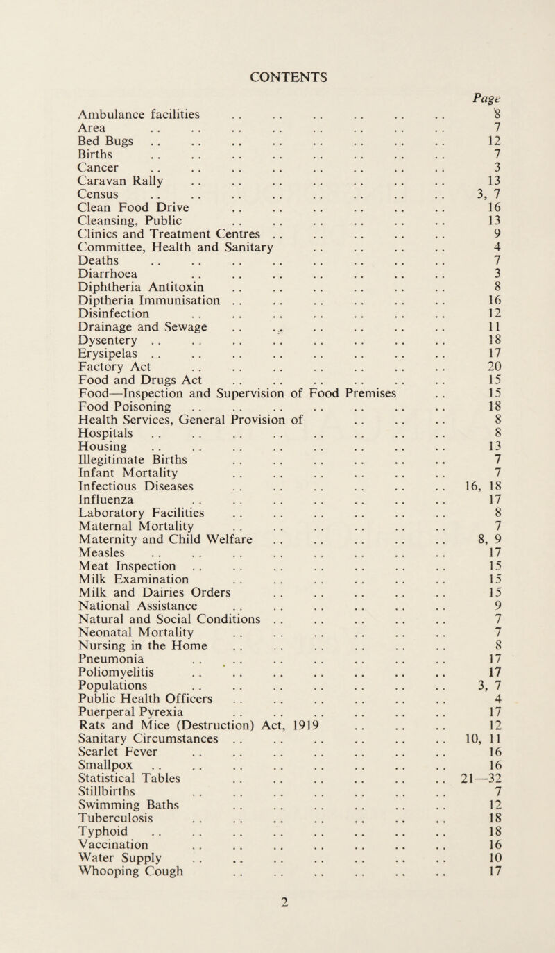 CONTENTS Page Ambulance facilities .. . . . . . . .. .. 8 Area . . . . . . . . . . . . . . . . 7 Bed Bugs . . . . .. . . . . . . .. . . 12 Births . . . . . . .. . . . . . . . . 7 Cancer .. . . . . . . . . . . . . . . 3 Caravan Rally . . . . . . . . . . . . . . 13 Census . . . . .. . . . . . . .. . . 3, 7 Clean Food Drive .. .. .. .. .. .. 16 Cleansing, Public .. .. .. .. .. .. 13 Clinics and Treatment Centres .. . . . . .. . . 9 Committee, Flealth and Sanitary . . . . .. .. 4 Deaths . . . . .. . . . . .. . . . . 7 Diarrhoea . . . . . . .. .. .. .. 3 Diphtheria Antitoxin . . . . . . . . . . . . 8 Diptheria Immunisation . . . . . . . . . . . . 16 Disinfection . . . . . . . . . . . . . . 12 Drainage and Sewage . . . . . . . . . . .. 11 Dysentery .. .. .. .. .. .. .. 18 Erysipelas . . . . . . .. . . . . . . . . 17 Factory Act . . . . . . . . . . .. . . 20 Food and Drugs Act .. .. .. .. .. .. 15 Food—Inspection and Supervision of Food Premises . . 15 Food Poisoning . . . . . . . . . . . . .. 18 Health Services, General Provision of .. . . .. 8 Hospitals . . . . . . . . . . . . . . .. 8 Housing . . .. . . . . . . . . . . . . 13 Illegitimate Births . . .. . . . . .. .. 7 Infant Mortality .. . . . . . . . . . . 7 Infectious Diseases . . . . . . . . . . . . 16, 18 Influenza . . . . . . . . . . .. . . 17 Laboratory Facilities . . . . . . . . . . . . 8 Maternal Mortality . . . . . . . . . . . . 7 Maternity and Child Welfare . . .. . . . . .. 8, 9 Measles .. . . . . . . . . . . .. . . 17 Meat Inspection .. .. .. .. .. .. .. 15 Milk Examination .. .. .. .. .. .. 15 Milk and Dairies Orders . . . . . . . . . . 15 National Assistance . . . . . . . . . . . . 9 Natural and Social Conditions . . . . . . . . . . 7 Neonatal Mortality . . . . . . . . . . . . 7 Nursing in the Home . . . . .. . . . . . . 8 Pneumonia .. .. .. .. .. .. .. 17 Poliomyelitis . . . . . . . . . . .. .. 17 Populations . . . . . . . . . . . . . . 3, 7 Public Health Officers . . . . . . . . . . . . 4 Puerperal Pyrexia . . . . . . .. .. . . 17 Rats and Mice (Destruction) Act, 1919 .. .. .. 12 Sanitary Circumstances .. .. .. .. .. .. 10, 11 Scarlet Fever .. . . .. .. . . . . . . 16 Smallpox . . .. . . .. . . . . . . . . 16 Statistical Tables . . . . . . . . . . .. 21—32 Stillbirths . . . . .. . . . . . . . . 7 Swimming Baths .. .. .. .. .. .. 12 Tuberculosis .. .. .. .. .. .. .. 18 Typhoid . . .. . . . . . . . . . . 18 Vaccination . . . . . . . . . . .. . . 16 Water Supply . . .. . . .. . . .. . . 10 Whooping Cough .. . . .. . . .. . . 17