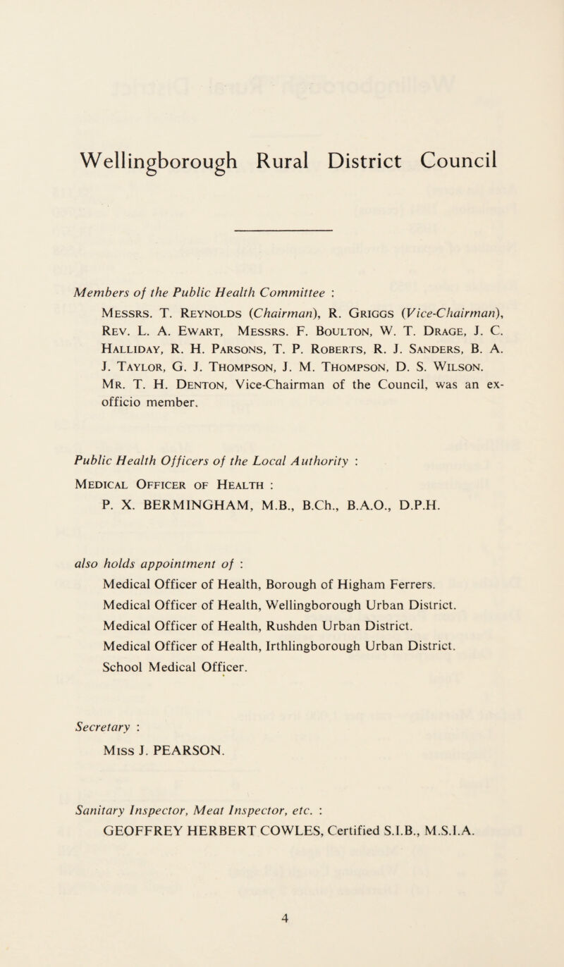 Members of the Public Health Committee : Messrs. T. Reynolds (Chairman), R. Griggs (Vice-Chairman), Rev. L. A. Ewart, Messrs. F. Boulton, W. T. Drage, J. C. Halliday, R. H. Parsons, T. P. Roberts, R. J. Sanders, B. A. J. Taylor, G. J. Thompson, J. M. Thompson, D. S. Wilson. Mr. T. H. Denton, Vice-Chairman of the Council, was an ex- officio member. Public Health Officers of the Local Authority : Medical Officer of Health : P. X. BERM INGHAM, M.B., B.Ch., B.A.O., D.P.H. also holds appointment of : Medical Officer of Health, Borough of Higham Ferrers. Medical Officer of Health, Wellingborough Urban District. Medical Officer of Health, Rushden Urban District. Medical Officer of Health, Irthlingborough Urban District. School Medical Officer. Secretary : Miss J. PEARSON. Sanitary Inspector, Meat Inspector, etc. : GEOFFREY HERBERT COWLES, Certified S.I.B., M.S.I.A.