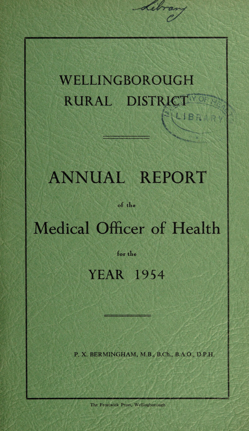RURAL f - ■» r feu i \ V Is x ANNUAL REPORT of tlu Medical Officer of Health for tLe YEAR 1954 r /* L- :~- . * P. X. BERMXNGHAM, M.B., B.Ch.s B.A.O., D.P.H. The Frostwick Press, Wellingborough