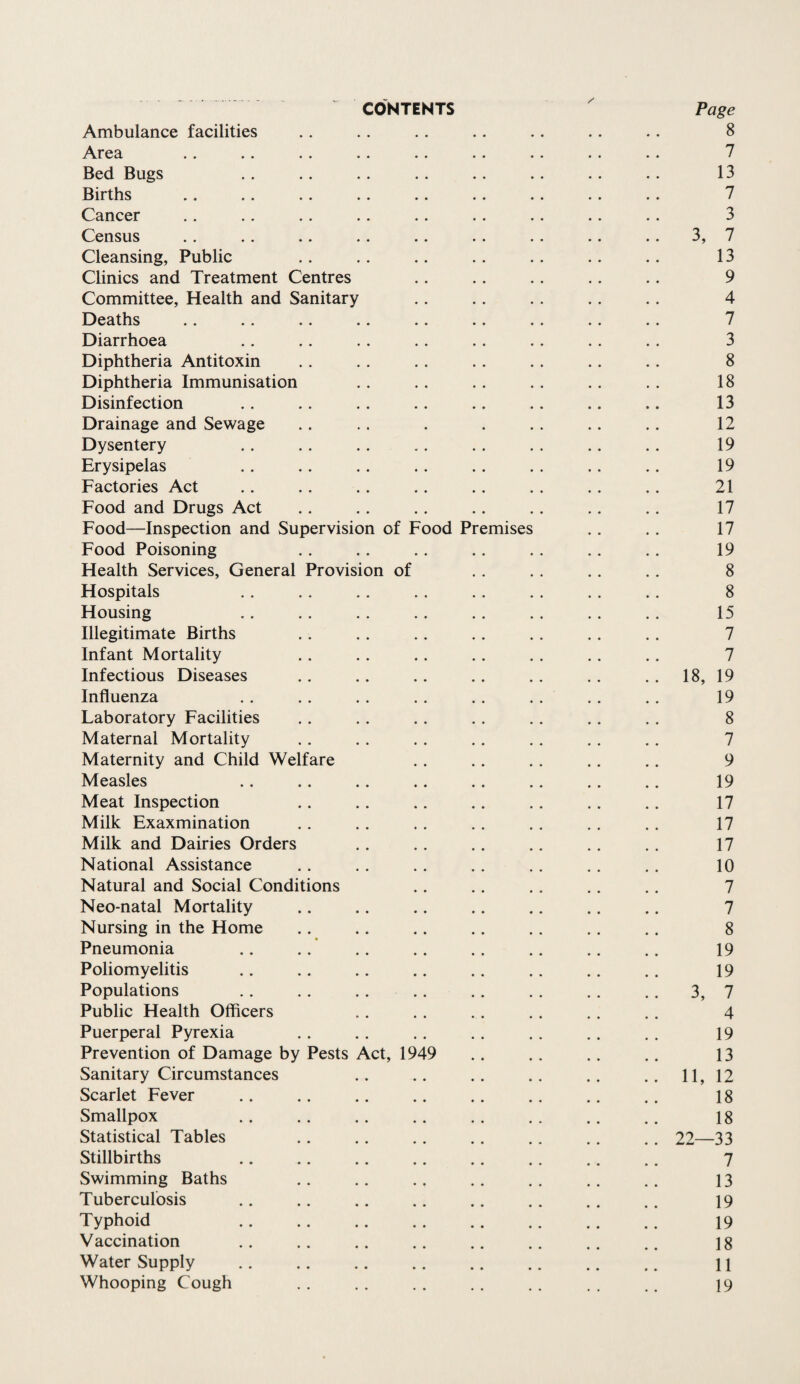 CONTENTS Page Ambulance facilities . . . . .. .. .. .. . . 8 Area .. .. . . .. .. .. .. . . .. 7 Bed Bugs .. .. . . .. .. . . .. .. 13 Births . . .. .. .. .. .. .. .. . . 7 Cancer . . .. .. .. . . . . .. . . .. 3 Census .. .. .. .. .. .. . . .. .. 3, 7 Cleansing, Public .. .. .. . . . . . . .. 13 Clinics and Treatment Centres . . . . .. . . . . 9 Committee, Health and Sanitary .. .. .. .. .. 4 Deaths .. .. .. .. .. .. . . .. .. 7 Diarrhoea . . . . . . . . . . . . . . . . 3 Diphtheria Antitoxin .. . . .. . . . . .. .. 8 Diphtheria Immunisation .. . . . . . . .. . . 18 Disinfection . . .. . . .. .. .. .. .. 13 Drainage and Sewage . . . . . . .. .. .. 12 Dysentery .. .. .. .. . . . . .. . . 19 Erysipelas .. .. . . . . . . . . .. .. 19 Factories Act .. . . . . .. .. . . . . . . 21 Food and Drugs Act .. . . . . .. . . . . .. 17 Food—Inspection and Supervision of Food Premises . . .. 17 Food Poisoning . . .. .. .. . . . . .. 19 Health Services, General Provision of . . . . . . . . 8 Hospitals . . . . .. . . . . . . . . .. 8 Housing .. .. . . . . . . . . . . . . 15 Illegitimate Births . . . . .. . . . . . . . . 7 Infant Mortality .. .. . . .. . . .. .. 7 Infectious Diseases .. .. .. .. . . .. . . 18, 19 Influenza .. .. .. .. .. . . . . . . 19 Laboratory Facilities .. . . . . . . .. . . . . 8 Maternal Mortality .. . . . . . . .. . . .. 7 Maternity and Child Welfare . . .. . . .. .. 9 Measles .. . . .. .. . . .. . . .. 19 Meat Inspection .. . . .. . . .. . . .. 17 Milk Exaxmination . . .. . . . . . . . . . . 17 Milk and Dairies Orders .. .. .. .. .. .. 17 National Assistance . . . . .. . . .. . . .. 10 Natural and Social Conditions . . .. . . . . . . 7 Neo-natal Mortality .. .. .. .. .. .. .. 7 Nursing in the Home . . . . .. . . . . . . . . 8 Pneumonia .. . . . . . . . . .. .. .. 19 Poliomyelitis .. .. .. .. .. . . .. .. 19 Populations .. . . . . .. .. . . . . . . 3, 7 Public Health Officers .. . . . . . . . . .. 4 Puerperal Pyrexia .. .. .. . . . . .. . . 19 Prevention of Damage by Pests Act, 1949 . . .. . . .. 13 Sanitary Circumstances .. .. .. .. .. .. 11, 12 Scarlet Fever .. .. .. .. .. .. .. .. 18 Smallpox .. . . .. . . . . . . .. .. 18 Statistical Tables .. .. .. . . .. . . .. 22—33 Stillbirths .. .. .. .. .. .. .. .. 7 Swimming Baths .. .. . , . . . . .. .. 13 Tuberculosis .. .. .. .. .. .. .. .. 19 Typhoid .. .. .. . . .. .. .. .. 19 Vaccination .. .. .. .. .. .. .. .. is Water Supply .. .. .. . . .. .. .. .. 11 Whooping Cough .. .. .. .. .. . . .. 19