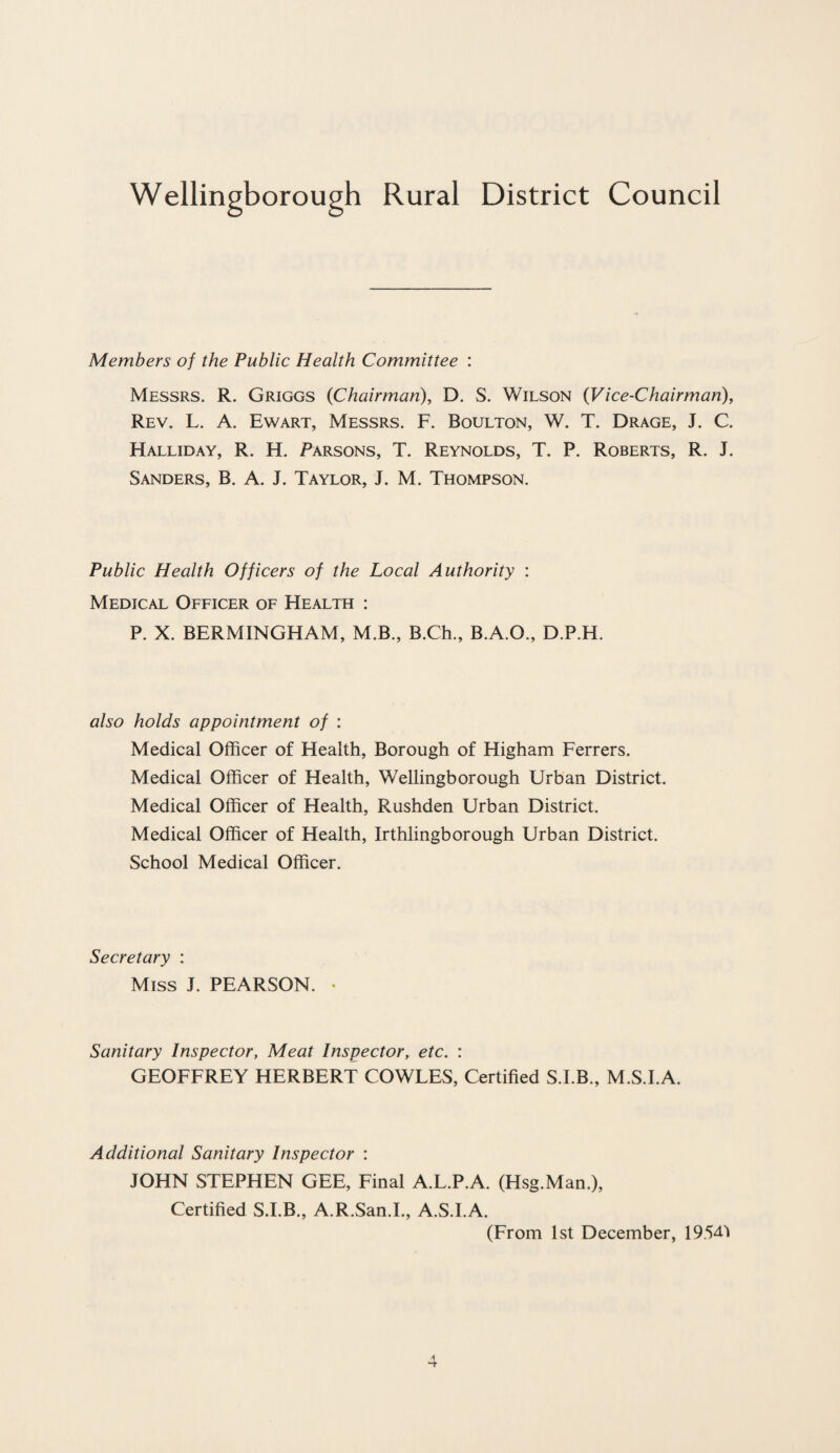 Members of the Public Health Committee : Messrs. R. Griggs {Chairman), D. S. Wilson (Vice-Chairman), Rev. L. A. Ewart, Messrs. F. Boulton, W. T. Drage, J. C. Halliday, R. H. Parsons, T. Reynolds, T. P. Roberts, R. J. Sanders, B. A. J. Taylor, J. M. Thompson. Public Health Officers of the Local Authority : Medical Officer of Health : P. X. BERMINGHAM, M.B., B.Ch., B.A.O., D.P.H. also holds appointment of : Medical Officer of Health, Borough of Higham Ferrers. Medical Officer of Health, Wellingborough Urban District. Medical Officer of Health, Rushden Urban District. Medical Officer of Health, Irthlingborough Urban District. School Medical Officer. Secretary : Miss J. PEARSON. • Sanitary Inspector, Meat Inspector, etc. : GEOFFREY HERBERT COWLES, Certified S.I.B., M.S.I.A. Additional Sanitary Inspector : JOHN STEPHEN GEE, Final A.L.P.A. (Hsg.Man.), Certified S.I.B., A.R.San.I., A.S.I.A. (From 1st December, 1954J