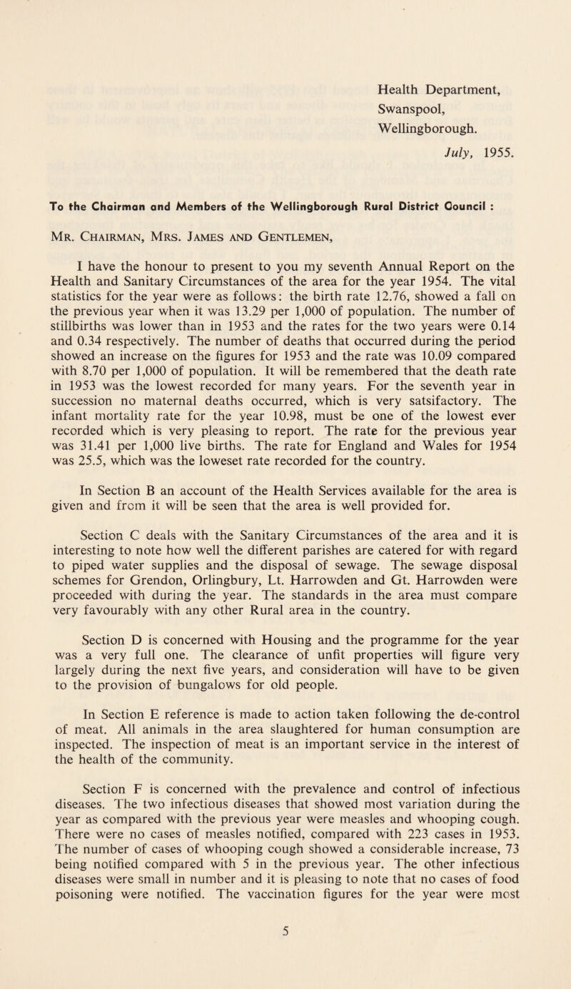 Health Department, Swanspool, Wellingborough. July, 1955. To the Chairman and Members of the Wellingborough Rural District Council : Mr. Chairman, Mrs. James and Gentlemen, I have the honour to present to you my seventh Annual Report on the Health and Sanitary Circumstances of the area for the year 1954. The vital statistics for the year were as follows: the birth rate 12.76, showed a fall on the previous year when it was 13.29 per 1,000 of population. The number of stillbirths was lower than in 1953 and the rates for the two years were 0.14 and 0.34 respectively. The number of deaths that occurred during the period showed an increase on the figures for 1953 and the rate was 10.09 compared with 8.70 per 1,000 of population. It will be remembered that the death rate in 1953 was the lowest recorded for many years. For the seventh year in succession no maternal deaths occurred, which is very satsifactory. The infant mortality rate for the year 10.98, must be one of the lowest ever recorded which is very pleasing to report. The rate for the previous year was 31.41 per 1,000 live births. The rate for England and Wales for 1954 was 25.5, which was the loweset rate recorded for the country. In Section B an account of the Health Services available for the area is given and from it will be seen that the area is well provided for. Section C deals with the Sanitary Circumstances of the area and it is interesting to note how well the different parishes are catered for with regard to piped water supplies and the disposal of sewage. The sewage disposal schemes for Grendon, Orlingbury, Lt. Harrowden and Gt. Harrowden were proceeded with during the year. The standards in the area must compare very favourably with any other Rural area in the country. Section D is concerned with Housing and the programme for the year was a very full one. The clearance of unfit properties will figure very largely during the next five years, and consideration will have to be given to the provision of bungalows for old people. In Section E reference is made to action taken following the de-control of meat. All animals in the area slaughtered for human consumption are inspected. The inspection of meat is an important service in the interest of the health of the community. Section F is concerned with the prevalence and control of infectious diseases. The two infectious diseases that showed most variation during the year as compared with the previous year were measles and whooping cough. There were no cases of measles notified, compared with 223 cases in 1953. The number of cases of whooping cough showed a considerable increase, 73 being notified compared with 5 in the previous year. The other infectious diseases were small in number and it is pleasing to note that no cases of food poisoning were notified. The vaccination figures for the year were most