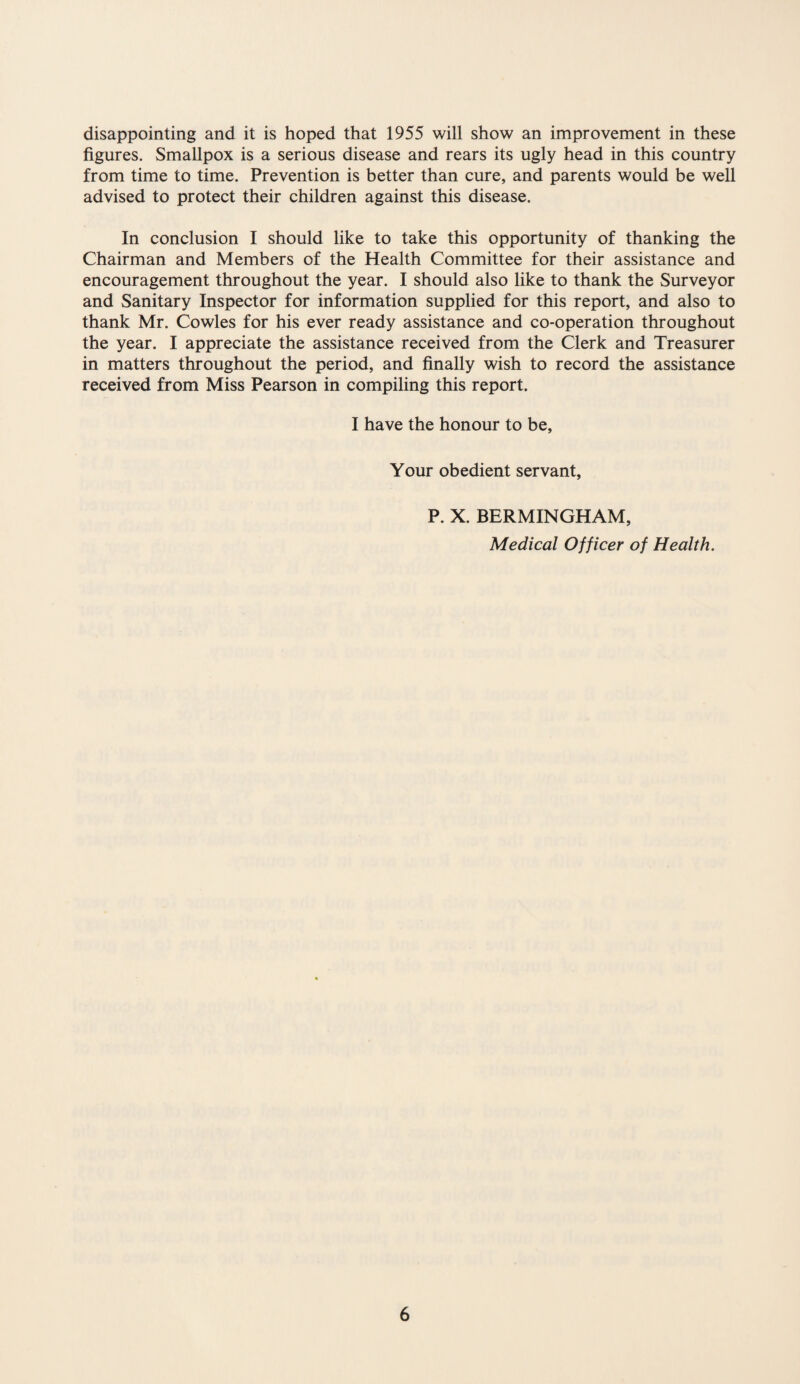 disappointing and it is hoped that 1955 will show an improvement in these figures. Smallpox is a serious disease and rears its ugly head in this country from time to time. Prevention is better than cure, and parents would be well advised to protect their children against this disease. In conclusion I should like to take this opportunity of thanking the Chairman and Members of the Health Committee for their assistance and encouragement throughout the year. I should also like to thank the Surveyor and Sanitary Inspector for information supplied for this report, and also to thank Mr. Cowles for his ever ready assistance and co-operation throughout the year. I appreciate the assistance received from the Clerk and Treasurer in matters throughout the period, and finally wish to record the assistance received from Miss Pearson in compiling this report. I have the honour to be, Your obedient servant, P. X. BERMINGHAM, Medical Officer of Health.