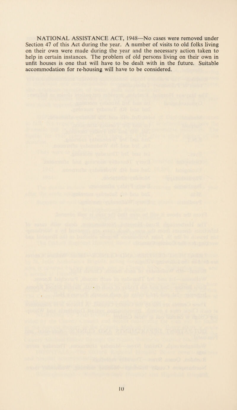 NATIONAL ASSISTANCE ACT, 1948—No cases were removed under Section 47 of this Act during the year. A number of visits to old folks living on their own were made during the year and the necessary action taken to help in certain instances. The problem of old persons living on their own in unfit houses is one that will have to be dealt with in the future. Suitable accommodation for re-housing will have to be considered.