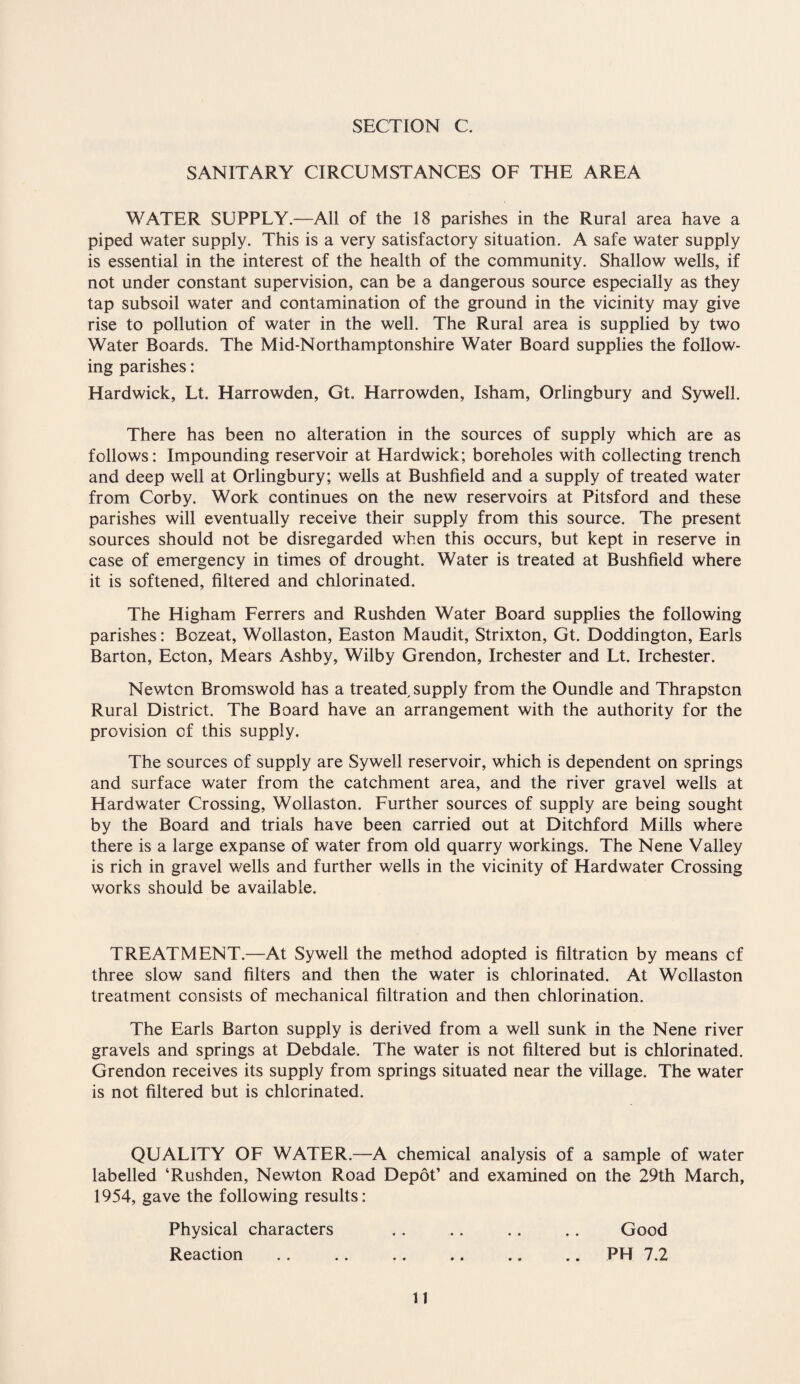 SANITARY CIRCUMSTANCES OF THE AREA WATER SUPPLY.—All of the 18 parishes in the Rural area have a piped water supply. This is a very satisfactory situation. A safe water supply is essential in the interest of the health of the community. Shallow wells, if not under constant supervision, can be a dangerous source especially as they tap subsoil water and contamination of the ground in the vicinity may give rise to pollution of water in the well. The Rural area is supplied by two Water Boards. The Mid-Northamptonshire Water Board supplies the follow¬ ing parishes: Hardwick, Lt. Harrowden, Gt. Harrowden, Isham, Orlingbury and Sywell. There has been no alteration in the sources of supply which are as follows: Impounding reservoir at Hardwick; boreholes with collecting trench and deep well at Orlingbury; wells at Bushfield and a supply of treated water from Corby. Work continues on the new reservoirs at Pitsford and these parishes will eventually receive their supply from this source. The present sources should not be disregarded when this occurs, but kept in reserve in case of emergency in times of drought. Water is treated at Bushfield where it is softened, filtered and chlorinated. The Higham Ferrers and Rushden Water Board supplies the following parishes: Bozeat, Wollaston, Easton Maudit, Strixton, Gt. Doddington, Earls Barton, Ecton, Mears Ashby, Wilby Grendon, Irchester and Lt. Irchester. Newton Bromswold has a treated supply from the Oundle and Thrapston Rural District. The Board have an arrangement with the authority for the provision of this supply. The sources of supply are Sywell reservoir, which is dependent on springs and surface water from the catchment area, and the river gravel wells at Hardwater Crossing, Wollaston. Further sources of supply are being sought by the Board and trials have been carried out at Ditchford Mills where there is a large expanse of water from old quarry workings. The Nene Valley is rich in gravel wells and further wells in the vicinity of Hardwater Crossing works should be available. TREATMENT.—At Sywell the method adopted is filtration by means of three slow sand filters and then the water is chlorinated. At Wollaston treatment consists of mechanical filtration and then chlorination. The Earls Barton supply is derived from a well sunk in the Nene river gravels and springs at Debdale. The water is not filtered but is chlorinated. Grendon receives its supply from springs situated near the village. The water is not filtered but is chlorinated. QUALITY OF WATER.—A chemical analysis of a sample of water labelled ‘Rushden, Newton Road Depot’ and examined on the 29th March, 1954, gave the following results: Physical characters Reaction Good PH 7.2