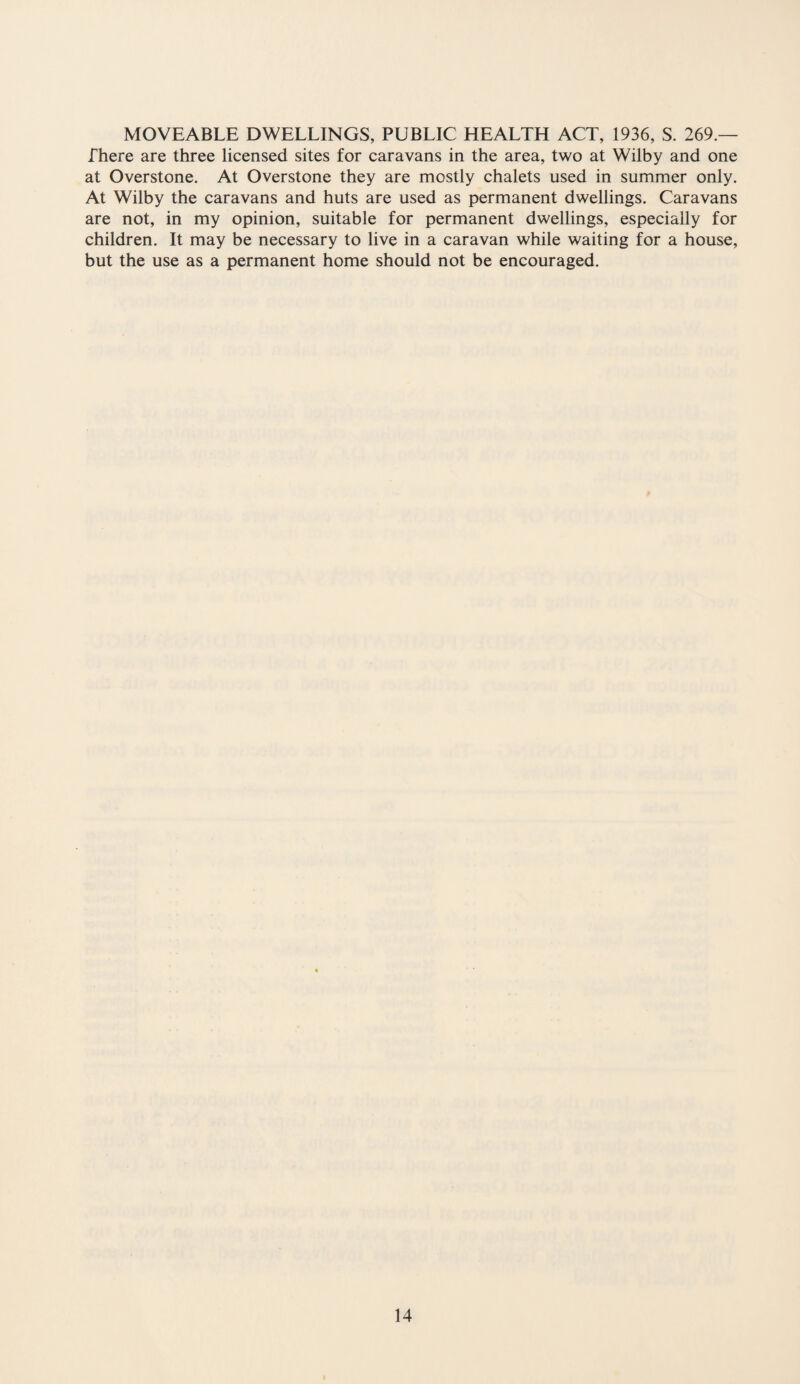 MOVEABLE DWELLINGS, PUBLIC HEALTH ACT, 1936, S. 269.— There are three licensed sites for caravans in the area, two at Wilby and one at Overstone. At Overstone they are mostly chalets used in summer only. At Wilby the caravans and huts are used as permanent dwellings. Caravans are not, in my opinion, suitable for permanent dwellings, especially for children. It may be necessary to live in a caravan while waiting for a house, but the use as a permanent home should not be encouraged.