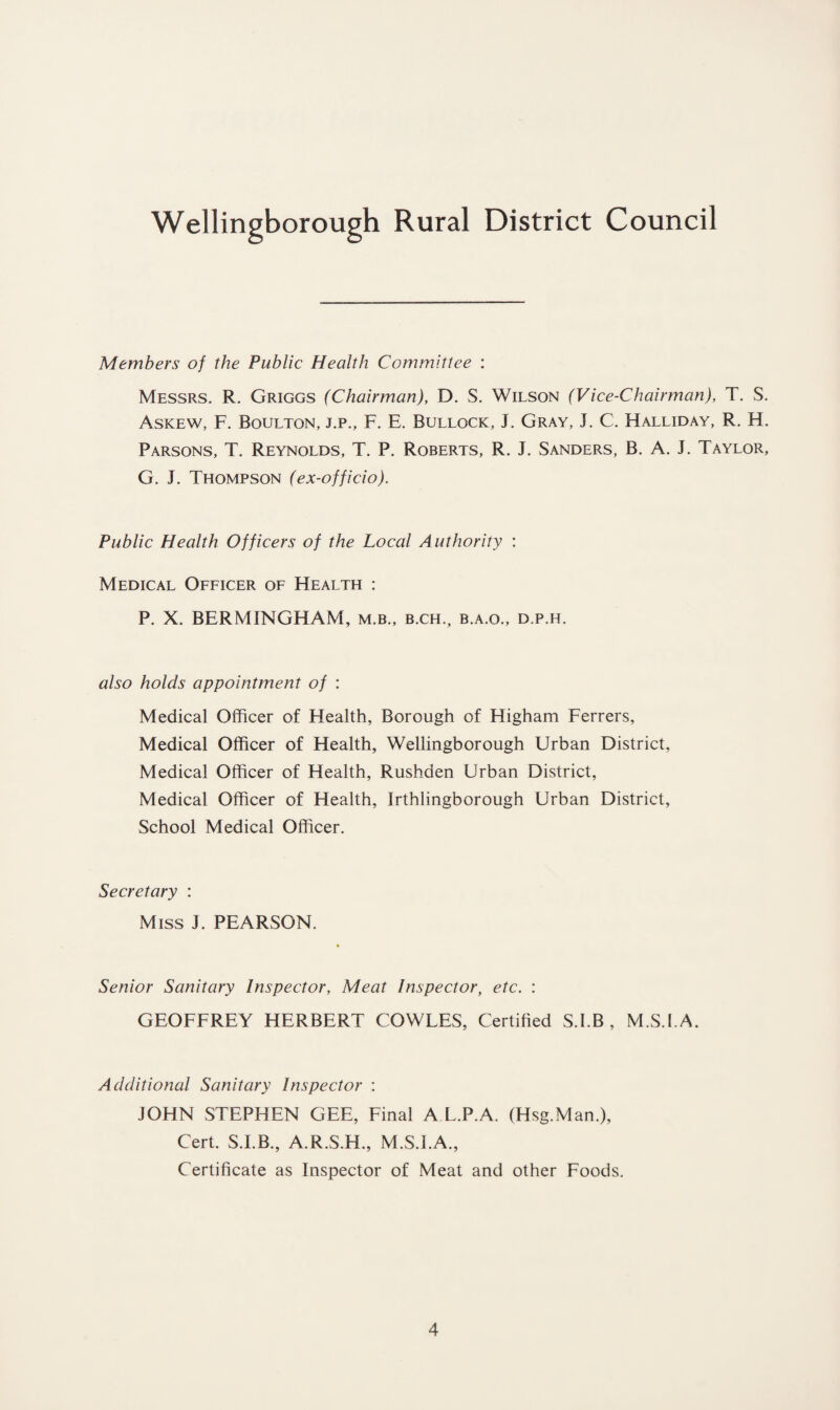 Members of the Public Health Committee : Messrs. R. Griggs (Chairman), D. S. Wilson (Vice-Chairman), T. S. Askew, F. Boulton, j.p., F. E. Bullock, J. Gray, F C. Halliday, R. H. Parsons, T. Reynolds, T. P. Roberts, R. J. Sanders, B. A. J. Taylor, G. J. Thompson (ex-officio). Public Health Officers of the Local Authority : Medical Officer of Health : P. X. BERMINGHAM, m.b., b.ch., b.a.o., d.p.h. also holds appointment of : Medical Officer of Health, Borough of Higham Ferrers, Medical Officer of Health, Wellingborough Urban District, Medical Officer of Health, Rushden Urban District, Medical Officer of Health, Irthlingborough Urban District, School Medical Officer. Secretary : Miss J. PEARSON. Senior Sanitary Inspector, Meat Inspector, etc. : GEOFFREY HERBERT COWLES, Certified S.I.B , M.S.I.A. Additional Sanitary Inspector : JOHN STEPHEN GEE, Final A L.P.A. (Hsg.Man.), Cert. S.I.B., A.R.S.H., M.S.I.A., Certificate as Inspector of Meat and other Foods.