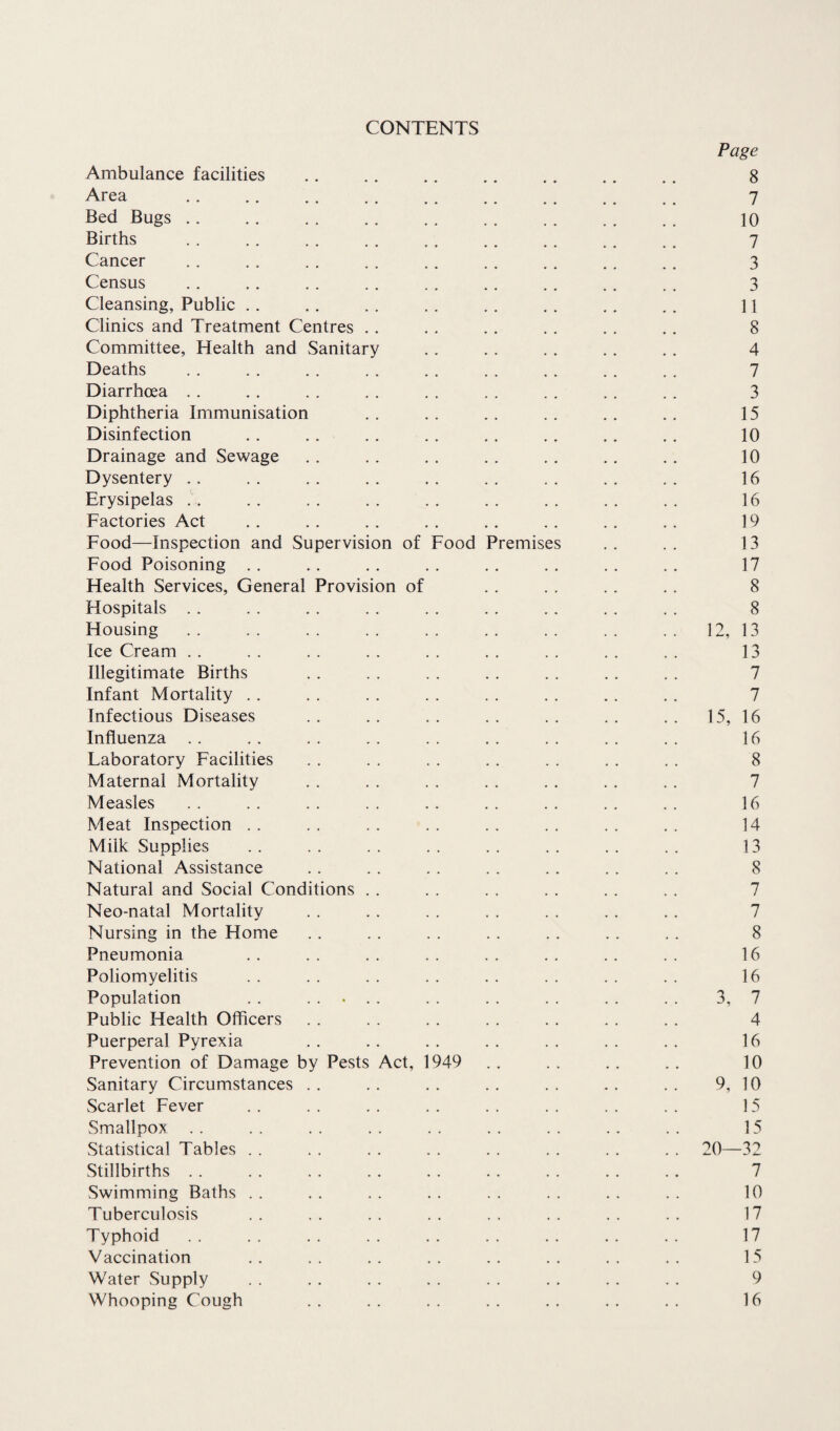CONTENTS Page Ambulance facilities . . . . .. .. .. .. .. 8 Area . . . . .. . . .. .. .. .. _ 7 Bed Bugs .. . . . . .. .. . . . . . . . . 10 Births . . .. . . . . . . . . .. .. . . 7 Cancer .. . . . . . . . . .. . . . . . . 3 Census .. . . . . .. . . .. .. . . . . 3 Cleansing, Public . . . . . . . . .. . . .. . . 11 Clinics and Treatment Centres . . . . . . . . . . . . 8 Committee, Health and Sanitary . . .. . . . . . . 4 Deaths . . . . . . . . . . . . . . . . . . 7 Diarrhoea . . . . . . . . . . . . . . . . . . 3 Diphtheria Immunisation .. .. .. .. .. .. 15 Disinfection . . . . . . . . . . . . .. . . 10 Drainage and Sewage . . . . . . . . . . . . . . 10 Dysentery .. . . . . . . . . . . . . . . . . 16 Erysipelas . . . . . . . . . . . . . . . . . . 16 Factories Act . . . . . . . . . . . . . . .. 19 Food—Inspection and Supervision of Food Premises . . . . 13 Food Poisoning .. .. .. .. .. .. .. .. 17 Health Services, General Provision of . . . . . . . . 8 Hospitals . . . . . . . . . . . . . . . . . . 8 Housing . . . . . . . . . . . . . . . . . . 12, 13 Ice Cream . . . . . . . . . . . . . . . . . . 13 Illegitimate Births . . . . . . . . . . .. . . 7 Infant Mortality . . . . . . . . . . . . . . . . 7 Infectious Diseases .. . . . . . . . . . . . . 15, 16 Influenza .. .. . . . . . . . . . . . . . . 16 Laboratory Facilities . . . . . . . . . . . . . . 8 Maternal Mortality . . . . . . . . . . . . . . 7 Measles . . . . . . . . .. . . . . . . . . 16 Meat Inspection . . . . . . . . . . . . . . . . 14 Milk Supplies . . . . . . . . . . . . . . . . 13 National Assistance . . . . . . . . . . . . . . 8 Natural and Social Conditions . . . . . . . . . . . . 7 Neo-natal Mortality . . . . . . . . . . .. . . 7 Nursing in the Home . . . . . . . . . . . . . . 8 Pneumonia . . . . . . . . . . . . .. . . 16 Poliomyelitis . . . . . . . . . . . . . . . . 16 Population . . ..... . . . . . . . . . . 3, 7 Public Health Officers . . . . . . . . . . . . . . 4 Puerperal Pyrexia . . .. . . . . . . . . . . 16 Prevention of Damage by Pests Act, 1949 . . . . . . . . 10 Sanitary Circumstances .. .. .. .. .. .. .. 9, 10 Scarlet Fever . . . . . . . . . . . . . . . . 15 Smallpox . . . . . . . . . . . . . . . . . . 15 Statistical Tables . . . . . . . . . . . . . . . . 20—32 Stillbirths . . . . . . . . . . . . . . . . . . 7 Swimming Baths . . . . . . . . . . . . . . . . 10 Tuberculosis .. .. .. .. .. .. .. .. 17 Typhoid . . . . . . . . . . . . . . . . . . 17 Vaccination .. .. .. .. .. .. .. .. 15 Water Supply . . . . . . . . . . . . .. . . 9 Whooping Cough .. .. .. .. .. .. .. 16