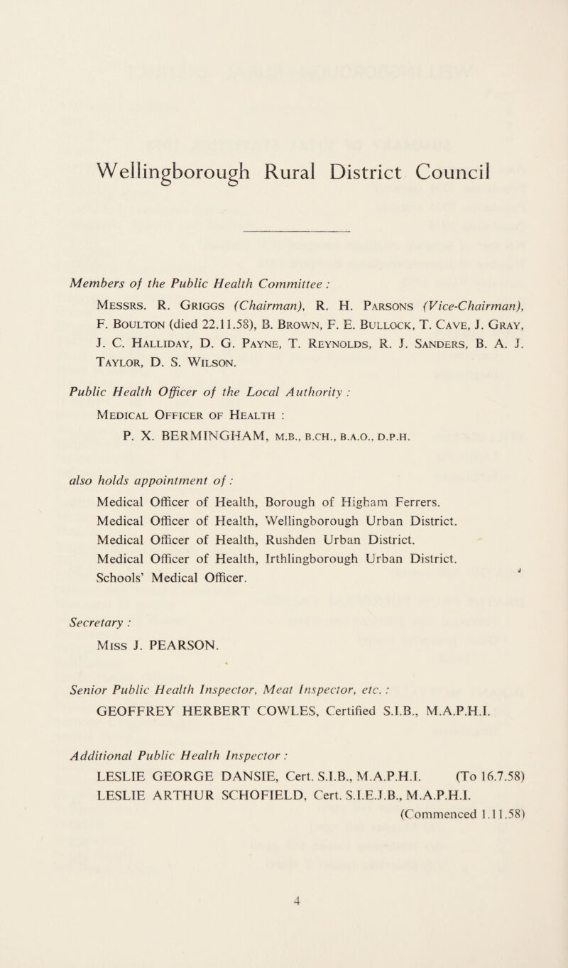Wellingborough Rural District Council Members of the Public Health Committee : Messrs. R. Griggs (Chairman), R. H. Parsons (Vice-Chairman), F. Boulton (died 22.11.58), B. Brown, F. E. Bullock, T. Cave, J. Gray, J. C. Halliday, D. G. Payne, T. Reynolds, R. J. Sanders, B. A. J. Taylor, D. S. Wilson. Public Health Officer of the Local Authority : Medical Officer of FIealth : P. X. BERM INGHAM, m.b., b.ch., b.a.o., d.p.h. also holds appointment of: Medical Officer of Health, Borough of Higham Ferrers. Medical Officer of Health, Wellingborough Urban District. Medical Officer of Health, Rushden Urban District. Medical Officer of Health, Xrthlingborough Urban District. Schools’ Medical Officer. Secretary : Miss J. PEARSON. Senior Public Health Inspector, Meat Inspector, etc. : GEOFFREY HERBERT COWLES, Certified S.I.B., M.A.P.H.I. Additional Public Health Inspector: LESLIE GEORGE DANSIE, Cert. S.I.B., M.A.P.H.I. (To 16.7.58) LESLIE ARTHUR SCHOFIELD, Cert. S.I.E.J.B., M.A.P.H.I. (Commenced 1.11.58)