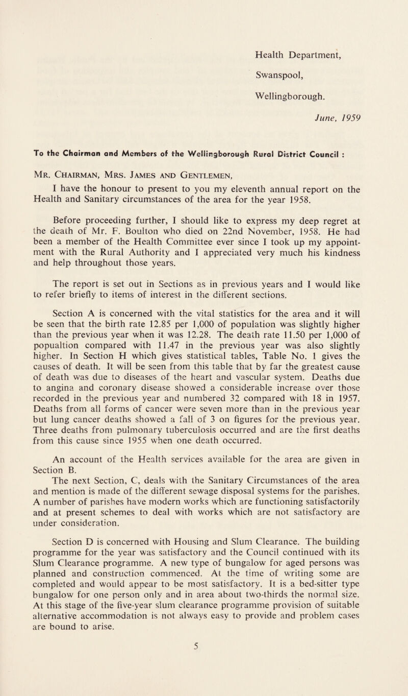 Health Department, Swanspool, Wellingborough. June, 1959 To the Chairman and Members of the Wellingborough Rural District Council : Mr. Chairman, Mrs. James and Gentlemen, I have the honour to present to you my eleventh annual report on the Health and Sanitary circumstances of the area for the year 1958. Before proceeding further, I should like to express my deep regret at the death of Mr. F. Boulton who died on 22nd November, 1958. He had been a member of the Health Committee ever since I took up my appoint¬ ment with the Rural Authority and I appreciated very much his kindness and help throughout those years. The report is set out in Sections as in previous years and I would like to refer briefly to items of interest in the different sections. Section A is concerned with the vital statistics for the area and it will be seen that the birth rate 12.85 per 1,000 of population was slightly higher than the previous year when it was 12.28. The death rate 11.50 per 1,000 of popualtion compared with 11.47 in the previous year was also slightly higher. In Section H which gives statistical tables, Table No. 1 gives the causes of death. It will be seen from this table that by far the greatest cause of death was due to diseases of the heart and vascular system. Deaths due to angina and coronary disease showed a considerable increase over those recorded in the previous year and numbered 32 compared with 18 in 1957. Deaths from all forms of cancer were seven more than in the previous year but lung cancer deaths showed a fall of 3 on figures for the previous year. Three deaths from pulmonary tuberculosis occurred and are the first deaths from this cause since 1955 when one death occurred. An account of the Health services available for the area are given in Section B. The next Section, C, deals with the Sanitary Circumstances of the area and mention is made of the different sewage disposal systems for the parishes. A number of parishes have modern works which are functioning satisfactorily and at present schemes to deal with works which are not satisfactory are under consideration. Section D is concerned with Housing and Slum Clearance. The building programme for the year was satisfactory and the Council continued with its Slum Clearance programme. A new type of bungalow for aged persons was planned and construction commenced. At the time of writing some are completed and would appear to be most satisfactory. It is a bed-sitter type bungalow for one person only and in area about two-thirds the normal size. At this stage of the five-year slum clearance programme provision of suitable alternative accommodation is not always easy to provide and problem cases are bound to arise.