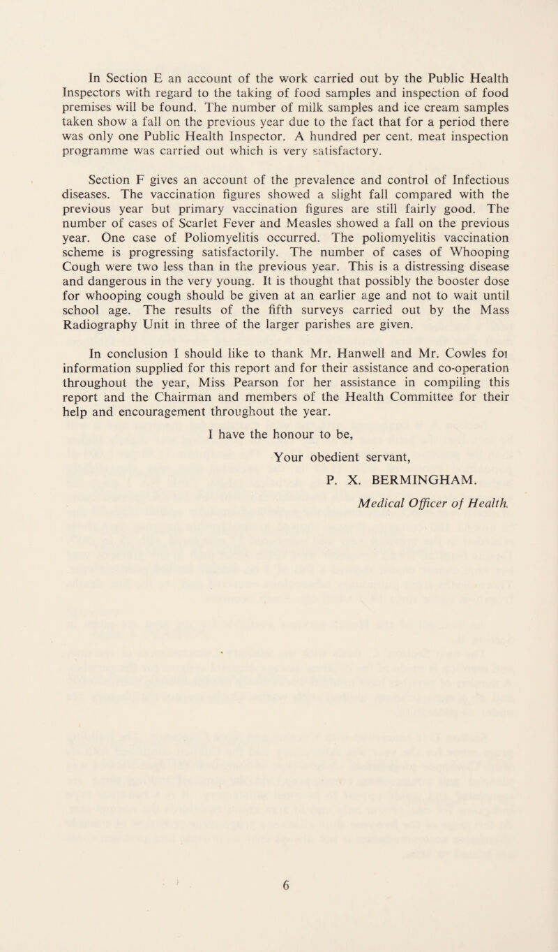 In Section E an account of the work carried out by the Public Health Inspectors with regard to the taking of food samples and inspection of food premises will be found. The number of milk samples and ice cream samples taken show a fall on the previous year due to the fact that for a period there was only one Public Health Inspector. A hundred per cent, meat inspection programme was carried out which is very satisfactory. Section F gives an account of the prevalence and control of Infectious diseases. The vaccination figures showed a slight fall compared with the previous year but primary vaccination figures are still fairly good. The number of cases of Scarlet Fever and Measles showed a fall on the previous year. One case of Poliomyelitis occurred. The poliomyelitis vaccination scheme is progressing satisfactorily. The number of cases of Whooping Cough were two less than in the previous year. This is a distressing disease and dangerous in the very young. It is thought that possibly the booster dose for whooping cough should be given at an earlier age and not to wait until school age. The results of the fifth surveys carried out by the Mass Radiography Unit in three of the larger parishes are given. In conclusion I should like to thank Mr. Hanwell and Mr. Cowles foi information supplied for this report and for their assistance and co-operation throughout the year, Miss Pearson for her assistance in compiling this report and the Chairman and members of the Health Committee for their help and encouragement throughout the year. I have the honour to be, Your obedient servant, P. X. BERMINGHAM. Medical Officer of Health,