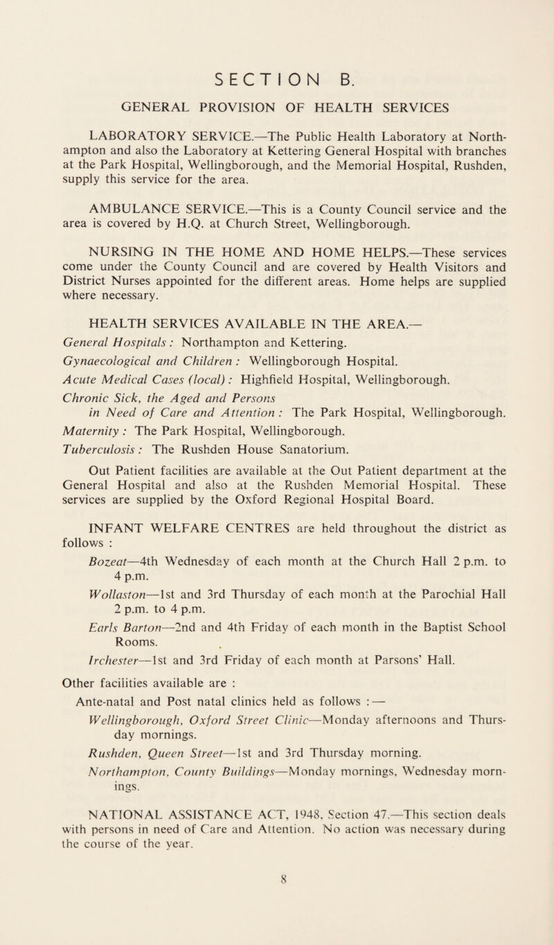 GENERAL PROVISION OF HEALTH SERVICES LABORATORY SERVICE.—The Public Health Laboratory at North¬ ampton and also the Laboratory at Kettering General Hospital with branches at the Park Hospital, Wellingborough, and the Memorial Hospital, Rushden, supply this service for the area. AMBULANCE SERVICE.—This is a County Council service and the area is covered by H.Q. at Church Street, Wellingborough. NURSING IN THE HOME AND HOME HELPS.—These services come under the County Council and are covered by Health Visitors and District Nurses appointed for the different areas. Home helps are supplied where necessary. HEALTH SERVICES AVAILABLE IN THE AREA.— General Hospitals: Northampton and Kettering. Gynaecological and Children : Wellingborough Hospital. Acute Medical Cases (local): Highfield Hospital, Wellingborough. Chronic Sick, the Aged and Persons in Need of Care and Attention : The Park Hospital, Wellingborough. Maternity : The Park Hospital, Wellingborough. Tuberculosis: The Rushden House Sanatorium. Out Patient facilities are available at the Out Patient department at the General Hospital and also at the Rushden Memorial Hospital. These services are supplied by the Oxford Regional Hospital Board. INFANT WELFARE CENTRES are held throughout the district as follows : Bozeat—4th Wednesday of each month at the Church Hall 2 p.m. to 4 p.m. Wollaston—1st and 3rd Thursday of each month at the Parochial Hall 2 p.m. to 4 p.m. Earls Barton—2nd and 4th Friday of each month in the Baptist School Rooms. Irchester—1st and 3rd Friday of each month at Parsons’ Hall. Other facilities available are : Ante-natal and Post natal clinics held as follows : — Wellingborough, Oxford Street Clinic—Monday afternoons and Thurs¬ day mornings. Rushden, Queen Street—1st and 3rd Thursday morning. Northampton, County Buildings—Monday mornings, Wednesday morn¬ ings. NATIONAL ASSISTANCE ACT, 1948. Section 47.—This section deals with persons in need of Care and Attention. No action was necessary during the course of the year.