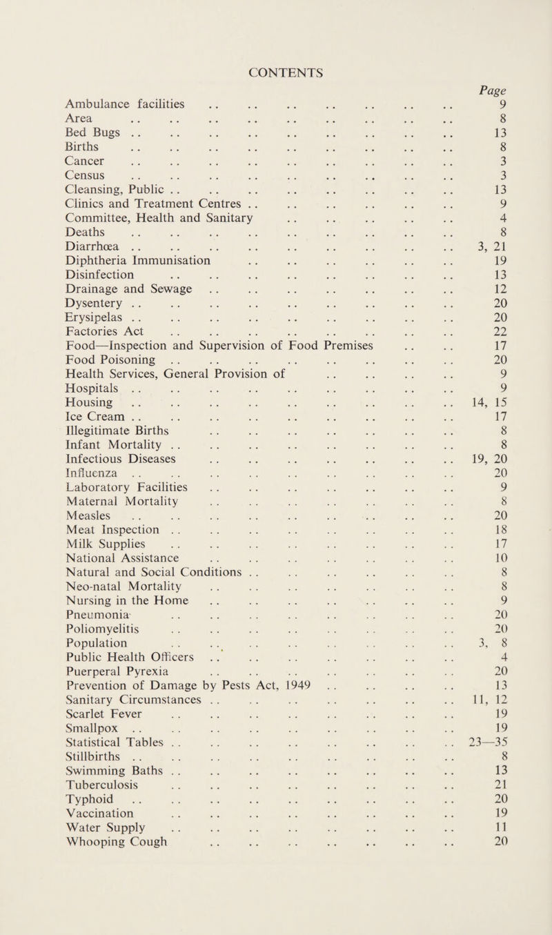 CONTENTS Page Ambulance facilities .. .. .. .. . . .. .. 9 Area .. .. .. .. .. .. . . . . .. 8 Bed Bugs .. .. .. .. .. .. .. .. .. 13 Births .. .. .. .. . . .. .. .. .. 8 Cancer . . .. . . .. . . . . . . . . ,. 3 Census .. .. .. .. .. .. .. .. . . 3 Cleansing, Public .. .. .. .. .. .. .. .. 13 Clinics and Treatment Centres .. . . .. .. . . . . 9 Committee, Health and Sanitary . . .. .. .. .. 4 Deaths .. .. . . . . .. .. .. .. . . 8 Diarrhoea .. .. .. . . .. . . . . . . . . 3, 21 Diphtheria Immunisation .. .. . . .. . . . . 19 Disinfection .. .. . . .. .. . . . . .. 13 Drainage and Sewage . . . . . . . . . . .. . . 12 Dysentery . . .. . . . . .. . . .. . . . . 20 Erysipelas .. .. .. . . .. .. . . . . . . 20 Factories Act .. .. . . .. . . . . . . , . 22 Food—Inspection and Supervision of Food Premises . . . . 17 Food Poisoning . . . . .. . . . . . . .. . , 20 Health Services, General Provision of . . .. .. . . 9 Hospitals . . . . .. .. . . . . . , .. . . 9 Housing .. . . . . . . . . . . . . . . . . 14, 15 Ice Cream .. . . . . . . . . . . .. . . . . 17 Illegitimate Births . . .. . . .. . . . . .. 8 Infant Mortality . . . . . . .. . . . . . . . . 8 Infectious Diseases . . .. . . .. .. .. .. 19, 20 Influenza .. .. .. .. .. .. .. .. .. 20 Laboratory Facilities . . . . . . . . .. .. .. 9 Maternal Mortality . . . . . . . . . . . . . . 8 Measles . . . . . . . . . . . , . . .. . . 20 Meat Inspection . . . . . . . . . . . . . . . . 18 Milk Supplies . . . . . . . . . . . . . . . . 17 National Assistance . . . . . . . . . . . . . . 10 Natural and Social Conditions . . . . . , . . . . . . 8 Neo-natal Mortality . . . . . . . . . . . . . . 8 Nursing in the Home . . . . . . . . . . . . .. 9 Pneumonia- .. . . . . . . . . . . . . . . 20 Poliomyelitis . . . . . . . . . . . . . . . . 20 Population . . . . . . . . . . . . 3, 8 Public Health Officers .. . . . . . . . . . . . . 4 Puerperal Pyrexia . . . . . . . . . . . . . . 20 Prevention of Damage by Pests Act, 1949 . . . . . , . . 13 Sanitary Circumstances .. .. .. .. .. .. .. 11, 12 Scarlet Fever . . . . , . . . . . . . . . . . 19 Smallpox . . . . . . . . . . . . . . . . . . 19 Statistical Tables . . . . . . . . . , .. . . . . 23—35 Stillbirths . . . . . . . . . . . . . . . . . . 8 Swimming Baths . . . . . . . . .. .. .. .. 13 Tuberculosis . . . . . . . . . . . . . . . . 21 Typhoid .. . . . . . . .. .. .. . . . . 20 Vaccination . . .. . . .. .. .. .. .. 19 Water Supply . . . . . . . . . . . . .. .. 11 Whooping Cough . . .. . . . . .. .. .. 20