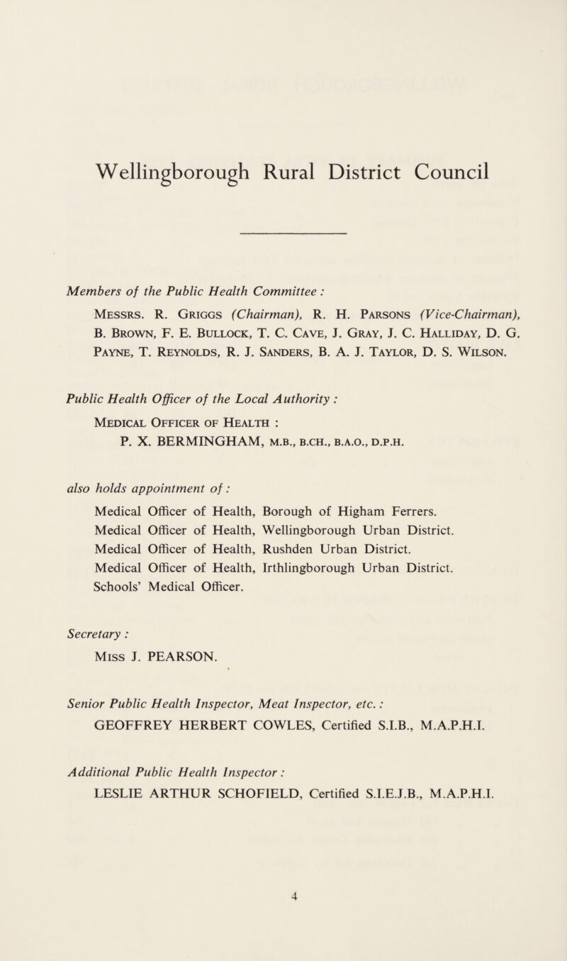 Wellingborough Rural District Council Members of the Public Health Committee : Messrs. R. Griggs (Chairman), R. H. Parsons (Vice-Chairman), B. Brown, F. E. Bullock, T. C. Cave, J. Gray, J. C. Halliday, D. G. Payne, T. Reynolds, R. J. Sanders, B. A. J. Taylor, D. S. Wilson. Public Health Officer of the Local Authority : Medical Officer of Health : P. X. BERMINGHAM, m.b., b.ch., b.a.o., d.p.h. also holds appointment of: Medical Officer of Health, Borough of Higham Ferrers. Medical Officer of Health, Wellingborough Urban District. Medical Officer of Health, Rushden Urban District. Medical Officer of Health, Irthlingborough Urban District. Schools’ Medical Officer. Secretary : Miss J. PEARSON. Senior Public Health Inspector, Meat Inspector, etc.: GEOFFREY HERBERT COWLES, Certified S.I.B., M.A.P.H.I. Additional Public Health Inspector : LESLIE ARTHUR SCHOFIELD, Certified S.LE.J.B., M.A.P.H.I.