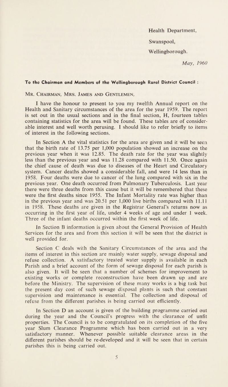 Health Department, Swanspool, Wellingborough, May, 1960 To the Chairman and Members of the Wellingborough Rural District Council : Mr. Chairman, Mrs. James and Gentlemen, I have the honour to present to you my twelfth Annual report on the Health and Sanitary circumstances of the area for the year 1959. The report is set out in the usual sections and in the final section, H, fourteen tables containing statistics for the area will be found. These tables are of consider¬ able interest and well worth perusing. I should like to refer briefly to items of interest in the following sections. In Section A the vital statistics for the area are given and it will be seen that the birth rate of 13.75 per 1,000 population showed an increase on the previous year when it was 12.85. The death rate for the year was slightly less than the previous year and was 11.28 compared with 11.50. Once again the chief cause of death was due to diseases of the Heart and Circulatory system. Cancer deaths showed a considerable fall, and were 14 less than in 1958. Four deaths were due to cancer of the lung compared with six in the previous year. One death occurred from Pulmonary Tuberculosis. Last year there were three deaths from this cause but it will be remembered that these were the first deaths since 1955. The Infant Mortality rate was higher than in the previous year and was 20.51 per 1,000 live births compared with 11.11 in 1958. These deaths are given in the Registrar General’s returns now as occurring in the first year of life, under 4 weeks of age and under 1 week. Three of the infant deaths occurred within the first week of life. In Section B information is given about the General Provision of Health Services for the area and from this section it will be seen that the district is well provided for. Section C deals with the Sanitary Circumstances of the area and the items of interest in this section are mainly water supply, sewage disposal and refuse collection. A satisfactory treated water supply is available in each Parish and a brief account of the form of sewage disposal for each parish is also given. It will be seen that a number of schemes for improvement to existing works or complete reconstruction have been drawn up and are before the Ministry. The supervision of these many works is a big task but the present day cost of such sewage disposal plants is such that constant supervision and maintenance is essential. The collection and disposal of refuse from the different parishes is being carried out efficiently. In Section D an account is given of the building programme carried out during the year and the Council’s progress with the clearance of unfit properties. The Council is to be congratulated on its completion of the five year Slum Clearance Programme which has been carried out in a very satisfactory manner. Whenever possible suitable clearance areas in the different parishes should be re-developed and it will be seen that in certain parishes this is being carried out.