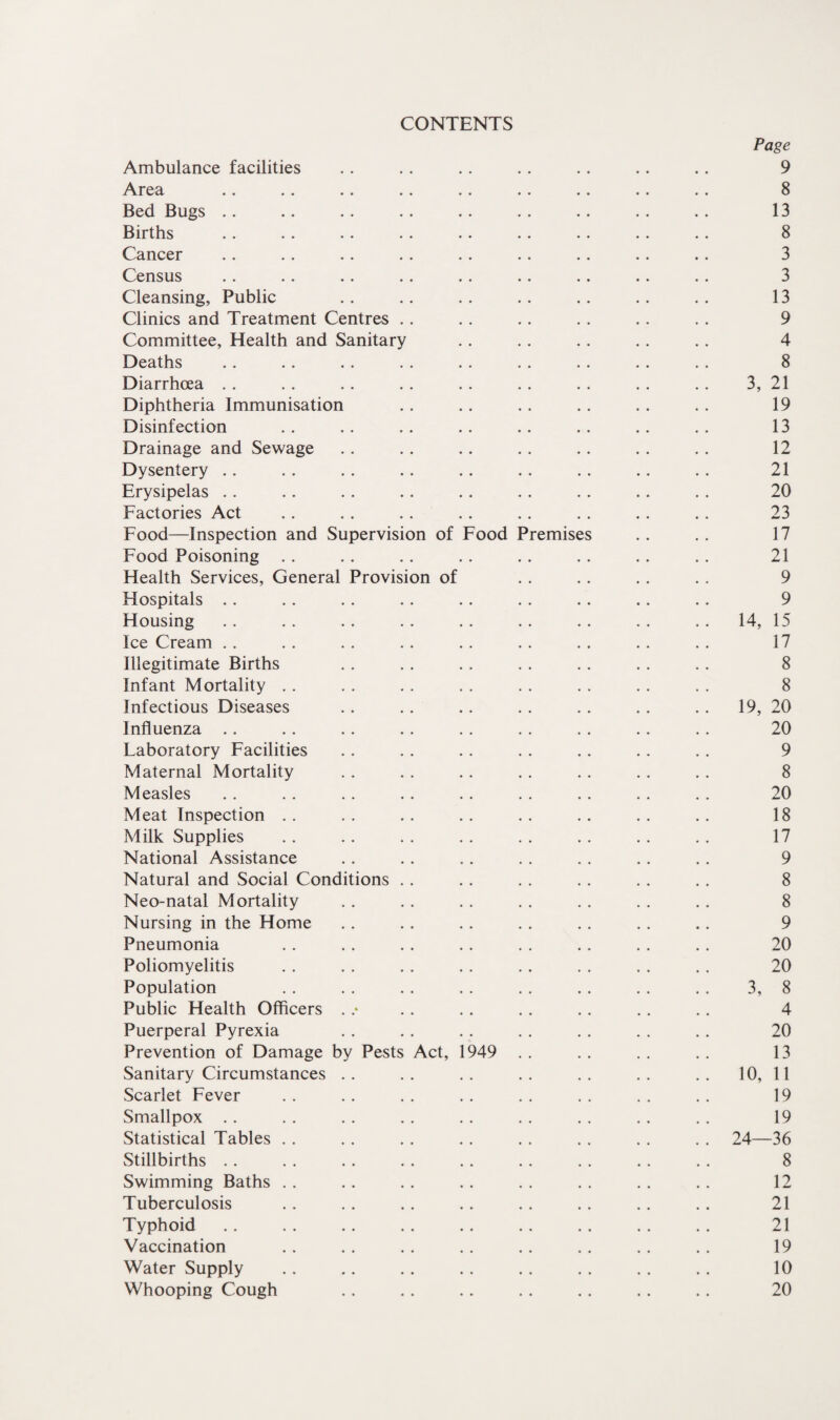 CONTENTS Page Ambulance facilities . . . . . . . . . . .. .. 9 Area .. .. .. . . . . .. .. .. .. 8 Bed Bugs .. .. .. .. .. .. .. . . . . 13 Births .. .. .. . . • . . . .. .. . . 8 Cancer . . .. . . . . . . . . . . .. .. 3 Census .. .. .. .. . . .. .. .. . . 3 Cleansing, Public .. .. .. .. .. .. .. 13 Clinics and Treatment Centres . . .. .. . . . . . . 9 Committee, Health and Sanitary . . . . . . . . . . 4 Deaths .. .. . . . . . . . . .. . . . . 8 Diarrhoea . . . . .. . . . . . . . . . . .. 3, 21 Diphtheria Immunisation . . . . . . .. . . . . 19 Disinfection . . .. .. . . .. . . . . . . 13 Drainage and Sewage . . . . .. . . .. . . . . 12 Dysentery .. . . . . .. . . . . . . . . . . 21 Erysipelas . . .. .. . . . . . . . . . . . . 20 Factories Act . . . . . . .. . . . . .. .. 23 Food—Inspection and Supervision of Food Premises .. .. 17 Food Poisoning . . .. .. .. .. . . . . . . 21 Health Services, General Provision of . . . . . . . . 9 Hospitals . . .. . . . . . . . . .. .. .. 9 Housing . . . . . . . . . . . . . . . . .. 14, 15 Ice Cream . . . . . . . . . . .. . . . . . . 17 Illegitimate Births .. . . . . . . . . .. . . 8 Infant Mortality . . . . . . . . . . . . .. . . 8 Infectious Diseases . . .. . . . . .. . . . . 19, 20 Influenza .. .. .. . . . . . . .. .. . . 20 Laboratory Facilities .. . . . . . . .. . . . . 9 Maternal Mortality . . . . .. . . . . . . . . 8 Measles . . . . . . . . .. . . .. . . . . 20 Meat Inspection .. .. .. .. .. .. .. .. 18 Milk Supplies .. . . . . . . . . . . . . . . 17 National Assistance .. . . .. . . . . .. . . 9 Natural and Social Conditions .. . . . . .. . . . . 8 Neo-natal Mortality . . .. . . . . . . . . .. 8 Nursing in the Home .. .. .. . . .. . . .. 9 Pneumonia . . . . . . .. . . . . . . . . 20 Poliomyelitis . . . . . . . . . . . . . . . . 20 Population . . . . . . . . . . .. . . . . 3, 8 Public Health Officers . . . . . . . .. . . .. 4 Puerperal Pyrexia . . . . . . . . . . . . .. 20 Prevention of Damage by Pests Act, 1949 . . . . . . . . 13 Sanitary Circumstances .. .. .. .. .. .. .. 10, 11 Scarlet Fever . . . . . . . . . . . . . . . . 19 Smallpox .. . . . . . . . . . . . . .. . . 19 Statistical Tables . . . . . . .. . . . . . . . . 24—36 Stillbirths . . . . . . . . . . .. . . . . . . 8 Swimming Baths . . . . .. .. . . . . . . .. 12 Tuberculosis . . . . . . .. . . .. . . . . 21 Typhoid .. . . .. . . .. . . . . . . . . 21 Vaccination .. . . .. . . .. . . . . . . 19 Water Supply .. . . . . . . . . . . . . . . 10 Whooping Cough . . . . .. . . . . . . . . 20