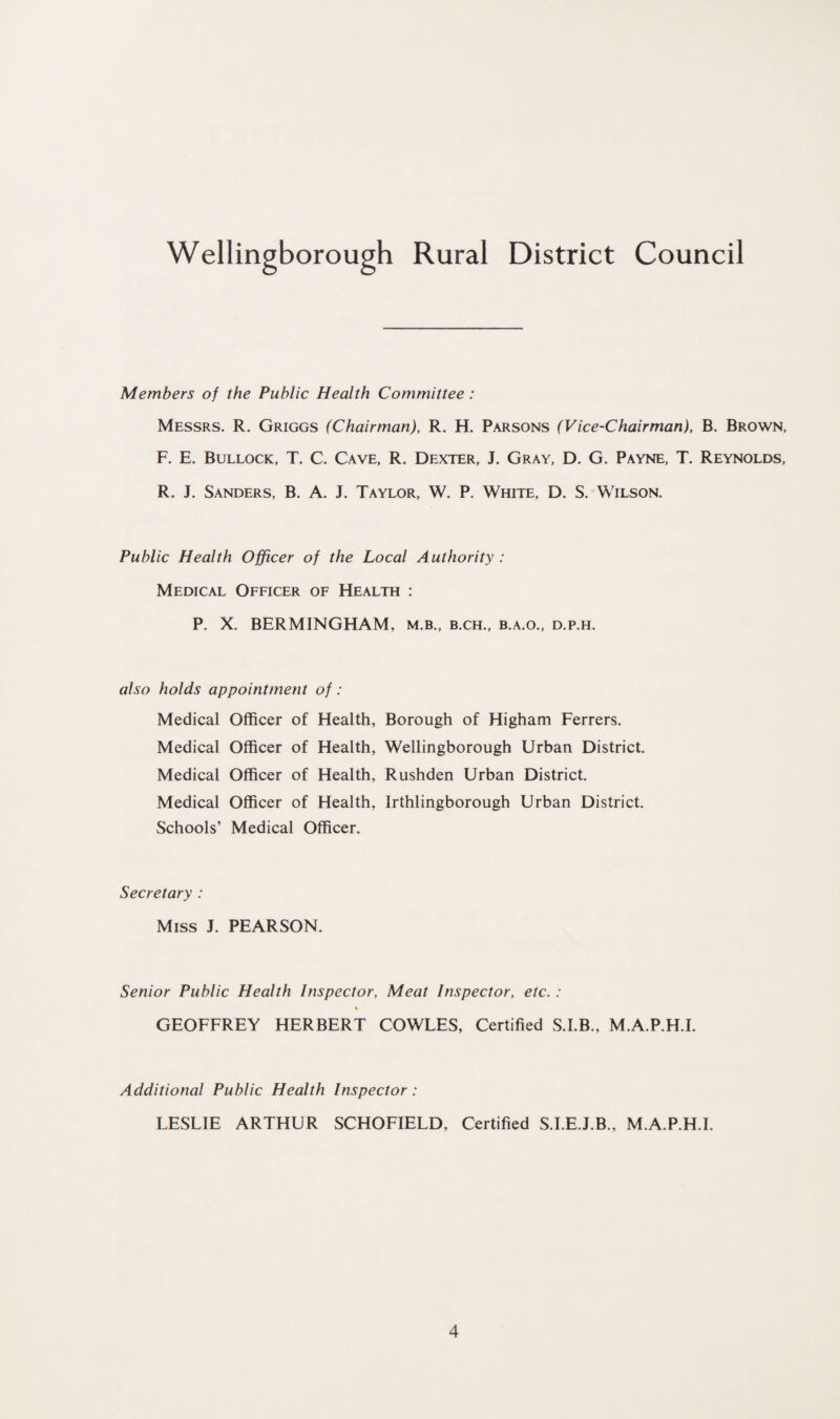 Members of the Public Health Committee : Messrs. R. Griggs (Chairman), R. H. Parsons (Vice-Chairman), B. Brown, F. E. Bullock, T. C. Cave, R. Dexter, J. Gray, D. G. Payne, T. Reynolds, R. J. Sanders, B. A. J. Taylor, W. P. White, D. S. Wilson. Public Health Officer of the Local Authority : Medical Officer of Health : P. X. BERMINGHAM, m.b., b.ch., b.a.o., d.p.h. also holds appointment of: Medical Officer of Health, Borough of Higham Ferrers. Medical Officer of Health, Wellingborough Urban District. Medical Officer of Health, Rushden Urban District. Medical Officer of Health, Irthlingborough Urban District. Schools’ Medical Officer. Secretary : Miss I. PEARSON. Senior Public Health Inspector, Meat Inspector, etc. : % GEOFFREY HERBERT COWLES, Certified S.I.B., M.A.P.H.I. Additional Public Health Inspector : LESLIE ARTHUR SCHOFIELD, Certified S.I.E.J.B., M.A.P.H.I.