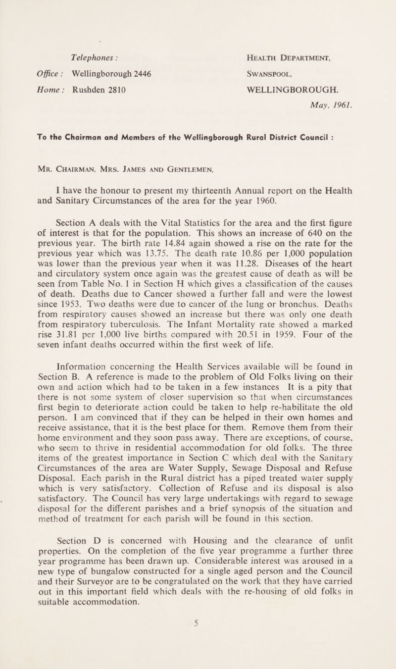 Telephones: Health Department, Office: Wellingborough 2446 Home: Rushden 2810 WELLINGBOROUGH. SWANSPOOL, May, 1961. To the Chairman and Members of the Wellingborough Rural District Council : Mr. Chairman, Mrs. James and Gentlemen, I have the honour to present my thirteenth Annual report on the Health and Sanitary Circumstances of the area for the year 1960. Section A deals with the Vital Statistics for the area and the first figure of interest is that for the population. This shows an increase of 640 on the previous year. The birth rate 14.84 again showed a rise on the rate for the previous year which was 13.75. The death rate 10.86 per 1,000 population was lower than the previous year when it was 11.28. Diseases of the heart and circulatory system once again was the greatest cause of death as will be seen from Table No. 1 in Section H which gives a classification of the causes of death. Deaths due to Cancer showed a further fall and were the lowest since 1953. Two deaths were due to cancer of the lung or bronchus. Deaths from respiratory causes showed an increase but there was only one death from respiratory tuberculosis. The Infant Mortality rate showed a marked rise 31.81 per 1,000 live births compared with 20.51 in 1959. Four of the seven infant deaths occurred within the first week of life. Information concerning the Health Services available will be found in Section B. A reference is made to the problem of Old Folks living on their own and action which had to be taken in a few instances It is a pity that there is not some system of closer supervision so that when circumstances first begin to deteriorate action could be taken to help re-habilitate the old person. I am convinced that if they can be helped in their own homes and receive assistance, that it is the best place for them. Remove them from their home environment and they soon pass away. There are exceptions, of course, who seem to thrive in residential accommodation for old folks. The three items of the greatest importance in Section C which deal with the Sanitary Circumstances of the area are Water Supply, Sewage Disposal and Refuse Disposal. Each parish in the Rural district has a piped treated water supply which is very satisfactory. Collection of Refuse and its disposal is also satisfactory. The Council has very large undertakings with regard to sewage disposal for the different parishes and a brief synopsis of the situation and method of treatment for each parish will be found in this section. Section D is concerned with Housing and the clearance of unfit properties. On the completion of the five year programme a further three year programme has been drawn up. Considerable interest was aroused in a new type of bungalow constructed for a single aged person and the Council and their Surveyor are to be congratulated on the work that they have carried out in this important field which deals with the re-housing of old folks in suitable accommodation.