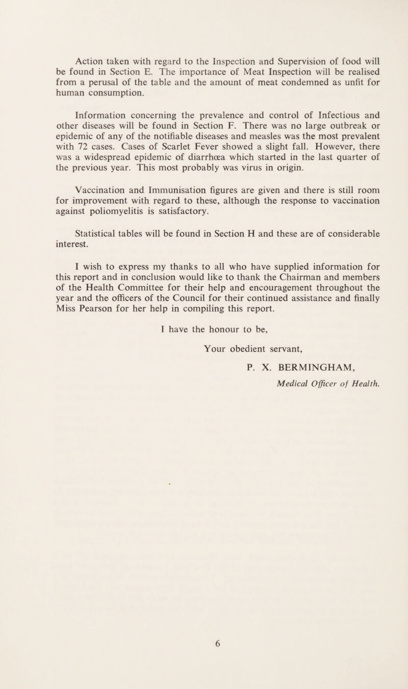 Action taken with regard to the inspection and Supervision of food will be found in Section E. The importance of Meat Inspection will be realised from a perusal of the table and the amount of meat condemned as unfit for human consumption. Information concerning the prevalence and control of Infectious and other diseases will be found in Section F. There was no large outbreak or epidemic of any of the notifiable diseases and measles was the most prevalent with 72 cases. Cases of Scarlet Fever showed a slight fall. However, there was a widespread epidemic of diarrhoea which started in the last quarter of the previous year. This most probably was virus in origin. Vaccination and Immunisation figures are given and there is still room for improvement with regard to these, although the response to vaccination against poliomyelitis is satisfactory. Statistical tables will be found in Section H and these are of considerable interest. I wish to express my thanks to all who have supplied information for this report and in conclusion would like to thank the Chairman and members of the Health Committee for their help and encouragement throughout the year and the officers of the Council for their continued assistance and finally Miss Pearson for her help in compiling this report. I have the honour to be, Your obedient servant, P. X. BERMINGHAM, Medical Officer of Health.
