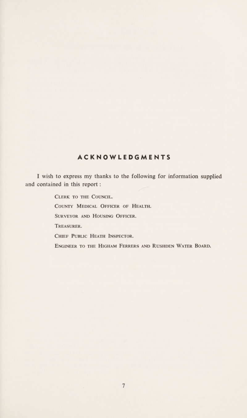 ACKNOWLEDGMENTS I wish to express my thanks to the following for information supplied and contained in this report: Clerk to the Council. County Medical Officer of Health. Surveyor and Housing Officer. Treasurer. Chief Public Heath Inspector. Engineer to the Higham Ferrers and Rushden Water Board.