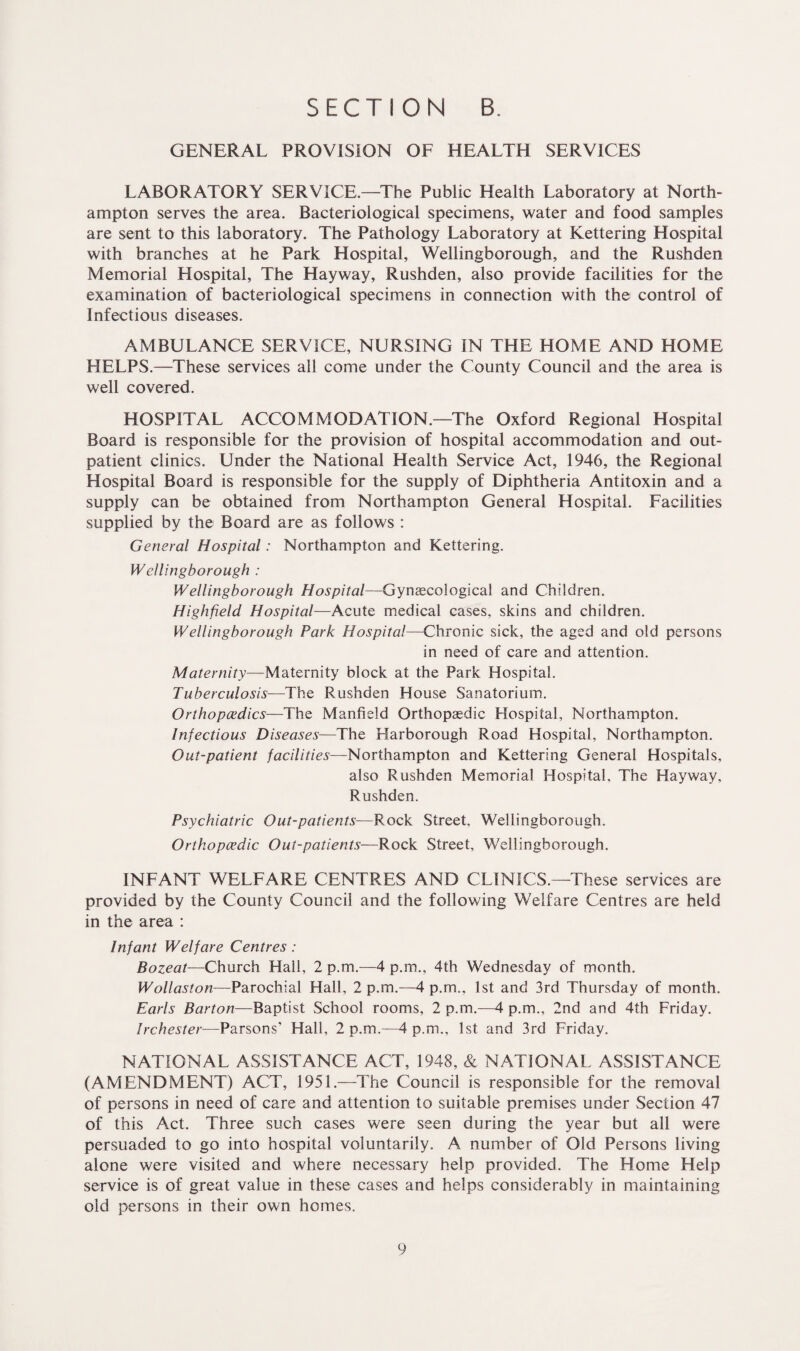 GENERAL PROVISION OF HEALTH SERVICES LABORATORY SERVICE.—The Public Health Laboratory at North¬ ampton serves the area. Bacteriological specimens, water and food samples are sent to this laboratory. The Pathology Laboratory at Kettering Hospital with branches at he Park Hospital, Wellingborough, and the Rushden Memorial Hospital, The Hayway, Rushden, also provide facilities for the examination of bacteriological specimens in connection with the control of Infectious diseases. AMBULANCE SERVICE, NURSING IN THE HOME AND HOME HELPS.—These services all come under the County Council and the area is well covered. HOSPITAL ACCOMMODATION.—The Oxford Regional Hospital Board is responsible for the provision of hospital accommodation and out¬ patient clinics. Under the National Health Service Act, 1946, the Regional Hospital Board is responsible for the supply of Diphtheria Antitoxin and a supply can be obtained from Northampton General Hospital. Facilities supplied by the Board are as follows : General Hospital: Northampton and Kettering. Wellingborough : Wellingborough Hospital—Gynaecological and Children. Highfeld Hospital—Acute medical cases, skins and children. Wellingborough Park Hospital—Chronic sick, the aged and old persons in need of care and attention. Maternity—Maternity block at the Park Hospital. Tuberculosis—The Rushden House Sanatorium. Orthopaedics—The Manfield Orthopaedic Hospital, Northampton. Infectious Diseases—The Harborough Road Hospital, Northampton. Out-patient facilities—Northampton and Kettering General Hospitals, also Rushden Memorial Hospital, The Hayway, Rushden. Psychiatric Out-patients—P.ock Street, Wellingborough. Orthopaedic Out-patients—Rock Street, Wellingborough. INFANT WELFARE CENTRES AND CLINICS.—These services are provided by the County Council and the following Welfare Centres are held in the area : Infant Welfare Centres : Bozeat—Church Hall, 2 p.m.—4 p.rn., 4th Wednesday of month. Wollaston-—Parochial Hall, 2 p.m.—4 p.m., 1st and 3rd Thursday of month. Earls Barton—Baptist School rooms, 2 p.m.—4 p.m., 2nd and 4th Friday. Irchester—Parsons’ Hall, 2 p.m.—4 p.m., 1st and 3rd Friday. NATIONAL ASSISTANCE ACT, 1948, & NATIONAL ASSISTANCE (AMENDMENT) ACT, 1951.—The Council is responsible for the removal of persons in need of care and attention to suitable premises under Section 47 of this Act. Three such cases were seen during the year but all were persuaded to go into hospital voluntarily. A number of Old Persons living alone were visited and where necessary help provided. The Home Help service is of great value in these cases and helps considerably in maintaining old persons in their own homes.