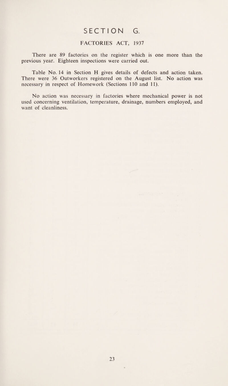 FACTORIES ACT, 1937 There are 89 factories on the register which is one more than the previous year. Eighteen inspections were carried out. Table No. 14 in Section H gives details of defects and action taken. There were 36 Outworkers registered on the August list. No action was necessary in respect of Homework (Sections 110 and 11). No action was necessary in factories where mechanical power is not used concerning ventilation, temperature, drainage, numbers employed, and want of cleanliness.