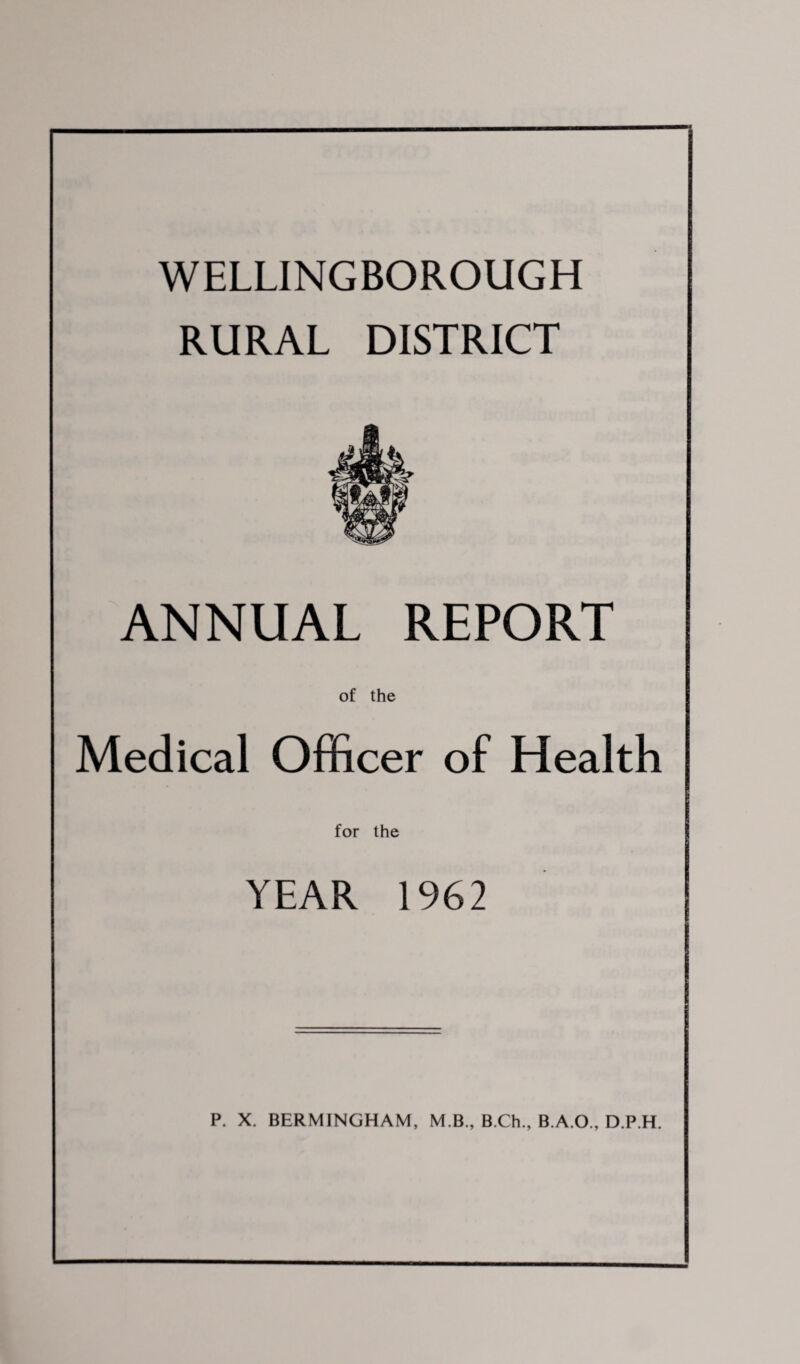 WELLINGBOROUGH RURAL DISTRICT ANNUAL REPORT of the Medical Officer of Health for the I YEAR 1962 _ P. X. BERMINGHAM, M.B., B.Ch., B.A.O., D.P.H.
