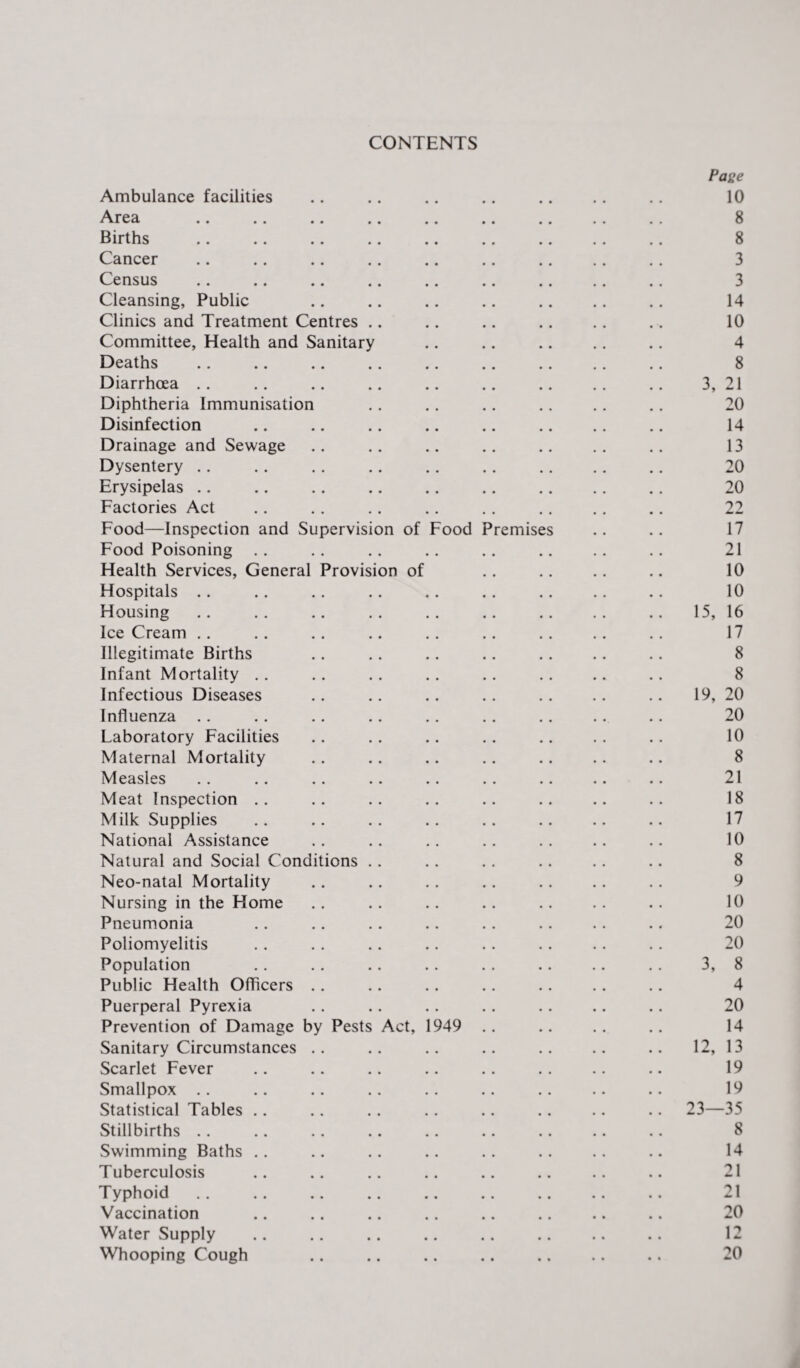 CONTENTS Pase Ambulance facilities .. .. .. .. .. .. .. 10 Area .. .. .. .. .. .. .. .. .. 8 Births .. .. .. .. .. .. .. .. .. 8 Cancer .. .. .. .. .. .. .. .. .. 3 Census .. .. .. .. .. .. .. .. .. 3 Cleansing, Public .. .. .. .. .. .. .. 14 Clinics and Treatment Centres .. .. .. .. .. .. 10 Committee, Health and Sanitary .. .. .. .. .. 4 Deaths .. .. .. .. .. .. .. .. .. 8 Diarrhoea .. .. .. .. .. .. .. .. .. 3, 21 Diphtheria Immunisation .. .. .. .. .. .. 20 Disinfection .. .. .. .. .. .. .. .. 14 Drainage and Sewage .. .. .. .. .. .. .. 13 Dysentery .. .. .. .. .. .. .. .. .. 20 Erysipelas .. .. .. .. .. .. .. .. .. 20 Factories Act .. .. .. .. .. .. .. .. 22 Food—Inspection and Supervision of Food Premises .. .. 17 Food Poisoning .. .. .. .. .. .. .. .. 21 Health Services, General Provision of .. .. .. .. 10 Hospitals .. .. .. .. .. .. .. .. .. 10 Housing .. .. .. .. .. .. .. .. .. 15, 16 IceCream .. .. .. .. .. .. .. .. .. 17 Illegitimate Births .. .. .. .. .. .. .. 8 Infant Mortality .. .. .. .. .. .. .. .. 8 Infectious Diseases .. .. .. .. .. .. .. 19, 20 Influenza .. .. .. .. .. .. .. .. .. 20 Laboratory Facilities .. .. .. .. .. .. .. 10 Maternal Mortality .. .. .. .. .. .. .. 8 Measles .. .. .. .. .. .. .. .. .. 21 Meat Inspection .. .. .. .. .. .. .. .. 18 Milk Supplies .. .. .. .. .. .. .. .. 17 National Assistance .. .. .. .. .. .. .. 10 Natural and Social Conditions .. .. .. .. .. .. 8 Neo-natal Mortality .. .. .. .. .. .. .. 9 Nursing in the Home .. .. .. .. .. .. .. 10 Pneumonia .. .. .. .. .. .. .. .. 20 Poliomyelitis .. .. .. .. .. .. .. .. 20 Population .. .. .. .. .. .. .. .. 3, 8 Public Health Officers .. .. .. .. .. .. .. 4 Puerperal Pyrexia .. .. .. .. .. .. .. 20 Prevention of Damage by Pests Act, 1949 .. .. .. .. 14 Sanitary Circumstances .. .. .. .. .. .. .. 12, 13 Scarlet Fever .. .. .. .. .. .. .. .. 19 Smallpox .. .. .. .. .. .. .. .. .. 19 Statistical Tables .. .. .. .. .. .. .. .. 23—35 Stillbirths .. .. .. .. .. .. .. .. .. 8 Swimming Baths .. .. .. .. .. .. .. .. 14 Tuberculosis .. .. .. .. .. .. .. .. 21 Typhoid .. .. .. .. .. .. .. .. .. 21 Vaccination .. .. .. .. .. .. .. .. 20 Water Supply .. .. .. .. .. .. .. .. 12 Whooping Cough .. .. .. .. . 20