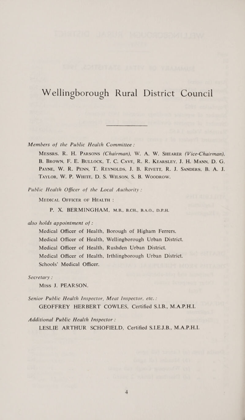Wellingborough Rural District Council Members of the Public Health Committee : Messrs. R. H. Parsons (Chairman), W. A. W. Shearer (Vice-Chairman), B. Brown, F. E. Bullock, T. C. Cave, R. R. Kearsley, J. H. Mann, D. G. Payne, W. R. Penn, T. Reynolds, J. B. Rivett, R. J. Sanders, B. A. J. Taylor, W. P. White, D. S. Wilson, S. B. Woodrow. Public Health Officer of the Local Authority : Medical Officer of Health : P. X. BERMINGHAM, m.b., b.ch., b.a.o., d.p.h. also holds appointment of : Medical Officer of Health, Borough of Higham Ferrers. Medical Officer of Health, Wellingborough Urban District. Medical Officer of Health, Rushden Urban District. Medical Officer of Health, Irthlingborough Urban District. Schools’ Medical Officer. Secretary : Miss J. PEARSON. Senior Public Health Inspector, Meat Inspector, etc. : GEOFFREY HERBERT COWLES, Certified S.I.B., M.A.P.H.I. Additional Public Health Inspector : LESLIE ARTHUR SCHOFIELD, Certified S.I.E.J.B., M.A.P.H.I.