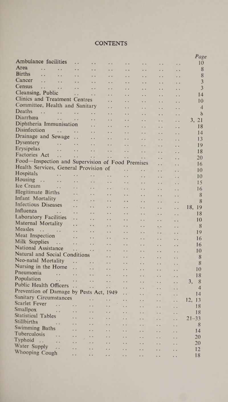 CONTENTS Ambulance facilities Area . Births. Cancer. Census Cleansing, Public Clinics and Treatment Centres C ommittee, Health and Sanitary Deaths. Diarrhoea Diphtheria Immunisation Disinfection Drainage and Sewage Dysentery . Erysipelas . Factories Act Food—Inspection and Supervision of Health Services, Genera] Provision of Hospitals Housing. Ice Cream • • • • • • • Illegitimate Births Infant Mortality . Infectious Diseases Influenza Laboratory Facilities Maternal Mortality Measles Meat Inspection Milk Supplies National Assistance Food ^remises Natural and Social Conditions Neo-natal Mortality Nursing in the Home Pneumonia Population Public Health Officers Prevention of Damage by Pests Act, Sanitary Circumstances Scarlet Fever Smallpox Statistical Tables Stillbirths 1949 Swimming Baths Tuberculosis Typhoid .. Water Supply Whooping Cough Page 10 8 8 3 3 14 10 4 8 3, 21 18 14 13 19 18 20 16 10 10 15 16 8 8 18, 19 18 10 8 19 16 16 10 8 8 10 18 3, 8 4 14 12, 13 18 18 21-33 8 14 20 20 12 18