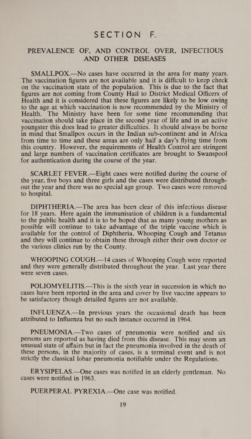 PREVALENCE OF, AND CONTROL OVER, INFECTIOUS AND OTHER DISEASES SMALLPOX.—No cases have occurred in the area for many years. The vaccination figures are not available and it is difficult to keep check on the vaccination state of the population. This is due to the fact that figures are not coming from County Hall to District Medical Officers of Health and it is considered that these figures are likely to be low owing to the age at which vaccination is now recommended by the Ministry of Health. The Ministry have been for some time recommending that vaccination should take place in the second year of life and in an active youngster this does lead to greater difficulties. It should always be borne in mind that Smallpox occurs in the Indian sub-continent and in Africa from time to time and these areas are only half a day’s flying time from this country. However, the requirements of Health Control are stringent and large numbers of vaccination certificates are brought to Swanspool for authentication during the course of the year. SCARLET FEVER.—Eight cases were notified during the course of the year, five boys and three girls and the cases were distributed through¬ out the year and there was no special age group. Two cases were removed to hospital. DIPHTHERIA.—The area has been clear of this infectious disease for 18 years. Here again the immunisation of children is a fundamental to the public health and it is to be hoped that as many young mothers as possible will continue to take advantage of the triple vaccine which is available for the control of Diphtheria, Whooping Cough and Tetanus and they will continue to obtain these through either their own doctor or the various clinics run by the County. WHOOPING COUGH.—14 cases of Whooping Cough were reported and they were generally distributed throughout the year. Last year there were seven cases. POLIOMYELITIS.—This is the sixth year in succession in which no cases have been reported in the area and cover by live vaccine appears to be satisfactory though detailed figures are not available. INFLUENZA.—In previous years the occasional death has been attributed to Influenza but no such instance occurred in 1964. PNEUMONIA.—Two cases of pneumonia were notified and six persons are reported as having died from this disease. This may seem an unusual state of affairs but in fact the pneumonia involved in the death of these persons, in the majority of cases, is a terminal event and is not strictly the classical lobar pneumonia notifiable under the Regulations. ERYSIPELAS.—One cases was notified in an elderly gentleman. No cases were notified in 1963. PUERPERAL PYREXIA.—One case was notified.