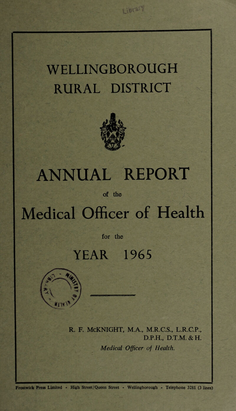WELLINGBOROUGH RURAL DISTRICT ANNUAL REPORT of the Medical Officer of Health for the YEAR 1965 r. f. Mcknight, m.a., m.r.c.s., l.r.c.p., D.P.H., D.T.M. & H. Medical Officer of Health. Frostwick Press Limited - High Street/Queen Street - Wellingborough - Telephone 3281 (3 lines)