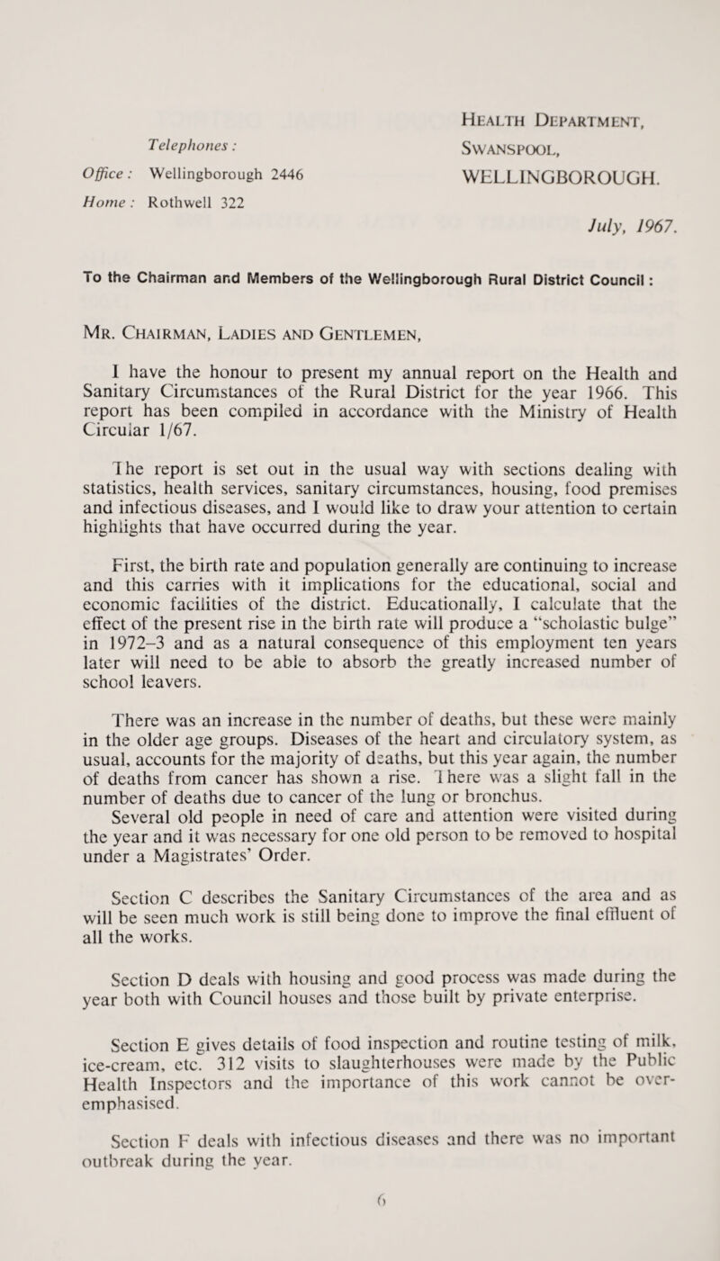 Telephones: Office: Wellingborough 2446 Home : Rothwell 322 Health Department, Swanspool, WELLINGBOROUGH. July, 1967. To the Chairman and Members of the Wellingborough Rural District Council: Mr. Chairman, Ladies and Gentlemen, 1 have the honour to present my annual report on the Health and Sanitary Circumstances of the Rural District for the year 1966. This report has been compiled in accordance with the Ministry of Health Circular 1/67. The report is set out in the usual way with sections dealing with statistics, health services, sanitary circumstances, housing, food premises and infectious diseases, and I would like to draw your attention to certain highlights that have occurred during the year. First, the birth rate and population generally are continuing to increase and this carries with it implications for the educational, social and economic facilities of the district. Educationally, I calculate that the effect of the present rise in the birth rate will produce a “scholastic bulge” in 1972-3 and as a natural consequence of this employment ten years later will need to be able to absorb the greatly increased number of school leavers. There was an increase in the number of deaths, but these were mainly in the older age groups. Diseases of the heart and circulatory system, as usual, accounts for the majority of deaths, but this year again, the number of deaths from cancer has shown a rise. 1 here was a slight fall in the number of deaths due to cancer of the lung or bronchus. Several old people in need of care and attention were visited during the year and it was necessary for one old person to be removed to hospital under a Magistrates’ Order. Section C describes the Sanitary Circumstances of the area and as will be seen much work is still being done to improve the final effluent of all the works. Section D deals with housing and good process was made during the year both with Council houses and those built by private enterprise. Section E gives details of food inspection and routine testing of milk, ice-cream, etc. 312 visits to slaughterhouses were made by the Public Health Inspectors and the importance of this work cannot be over¬ emphasised. Section F deals with infectious diseases and there was no important outbreak during the year.
