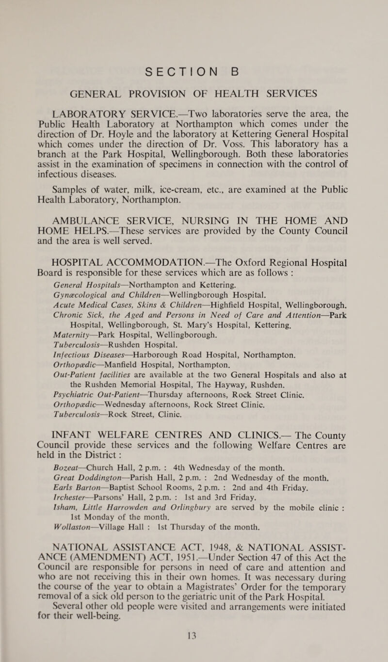 GENERAL PROVISION OF HEALTH SERVICES LABORATORY SERVICE.—Two laboratories serve the area, the Public Health Laboratory at Northampton which comes under the direction of Dr. Hoyle and the laboratory at Kettering General Hospital which comes under the direction of Dr. Voss. This laboratory has a branch at the Park Hospital, Wellingborough. Both these laboratories assist in the examination of specimens in connection with the control of infectious diseases. Samples of water, milk, ice-cream, etc., are examined at the Public Health Laboratory, Northampton. AMBULANCE SERVICE, NURSING IN THE HOME AND HOME HELPS.—These services are provided by the County Council and the area is well served. HOSPITAL ACCOMMODATION.—The Oxford Regional Hospital Board is responsible for these services which are as follows : General Hospitals—Northampton and Kettering. Gyncecological and Children—Wellingborough Hospital. Acute Medical Cases, Skins & Children—Highfield Hospital, Wellingborough. Chronic Sick, the Aged and Persons in Need of Care and Attention—Park Hospital, Wellingborough, St. Mary’s Hospital, Kettering. Maternity—Park Hospital, Wellingborough. Tuberculosis—Rushden Hospital. Infectious Diseases—Harborough Road Hospital, Northampton. Orthopaedic—Manfield Hospital, Northampton. Out-Patient facilities are available at the two General Hospitals and also at the Rushden Memorial Hospital, The Hay way, Rushden. Psychiatric Out-Patient—Thursday afternoons, Rock Street Clinic. Orthopaedic—Wednesday afternoons, Rock Street Clinic. Tuberculosis—Rock Street, Clinic. INFANT WELFARE CENTRES AND CLINICS.— The County Council provide these services and the following Welfare Centres are held in the District: Bozeat—Church Hall, 2 p.m. : 4th Wednesday of the month. Great Doddington—Parish Hall, 2 p.m. : 2nd Wednesday of the month. Earls Barton—Baptist School Rooms, 2 p.m. : 2nd and 4th Friday. Irchester—Parsons’ Hall, 2 p.m. : 1st and 3rd Friday. Isham, Little Harrowden and Orlingbury are served by the mobile clinic : 1st Monday of the month. Wollaston—Village Hall : 1st Thursday of the month. NATIONAL ASSISTANCE ACT, 1948, & NATIONAL ASSIST¬ ANCE (AMENDMENT) ACT, 1951.—Under Section 47 of this Act the Council are responsible for persons in need of care and attention and who are not receiving this in their own homes. It was necessary during the course of the year to obtain a Magistrates’ Order for the temporary removal of a sick old person to the geriatric unit of the Park Hospital. Several other old people were visited and arrangements were initiated for their well-being.