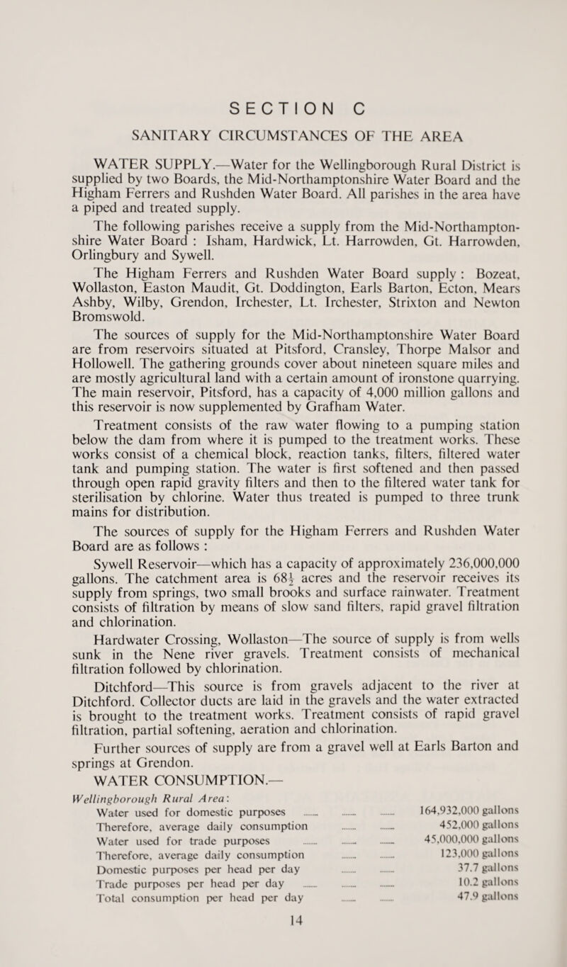 SANITARY CIRCUMSTANCES OF THE AREA WATER SUPPLY.—Water for the Wellingborough Rural District is supplied by two Boards, the Mid-Northamptonshire Water Board and the Higham Ferrers and Rushden Water Board. All parishes in the area have a piped and treated supply. The following parishes receive a supply from the Mid-Northampton¬ shire Water Board : Isham, Hardwick, Lt. Harrowden, Gt. Harrowden, Orlingbury and Sywell. The Higham Ferrers and Rushden Water Board supply : Bozeat, Wollaston, Easton Maudit, Gt. Doddington, Earls Barton, Ecton, Mears Ashby, Wilby, Grendon, Irchester, Lt. Irchester, Strixton and Newton Bromswold. The sources of supply for the Mid-Northamptonshire Water Board are from reservoirs situated at Pitsford, Cransley, Thorpe Malsor and Hollowed. The gathering grounds cover about nineteen square miles and are mostly agricultural land with a certain amount of ironstone quarrying. The main reservoir, Pitsford, has a capacity of 4,000 million gallons and this reservoir is now supplemented by Grafham Water. Treatment consists of the raw water flowing to a pumping station below the dam from where it is pumped to the treatment works. These works consist of a chemical block, reaction tanks, filters, filtered water tank and pumping station. The water is first softened and then passed through open rapid gravity filters and then to the filtered water tank for sterilisation by chlorine. Water thus treated is pumped to three trunk mains for distribution. The sources of supply for the Higham Ferrers and Rushden Water Board are as follows : Sywell Reservoir—which has a capacity of approximately 236,000,000 gallons. The catchment area is 68^ acres and the reservoir receives its supply from springs, two small brooks and surface rainwater. Treatment consists of filtration by means of slow sand filters, rapid gravel filtration and chlorination. Hardwater Crossing, Wollaston—The source of supply is from wells sunk in the Nene river gravels. Treatment consists of mechanical filtration followed by chlorination. Ditchford—This source is from gravels adjacent to the river at Ditchford. Collector ducts are laid in the gravels and the water extracted is brought to the treatment works. Treatment consists of rapid gravel filtration, partial softening, aeration and chlorination. Further sources of supply are from a gravel well at Earls Barton and springs at Grendon. WATER CONSUMPTION.— Wellingborough Rural Area: Water used for domestic purposes . . 164,932,000 gallons Therefore, average daily consumption .- 452,000 gallons Water used for trade purposes .- .- 45,000,000 gallons Therefore, average daily consumption . 123,000 gallons Domestic purposes per head per day .. 37.7 gallons Trade purposes per head per day ... 10.2 gallons Total consumption per head per day .. . 47.9 gallons