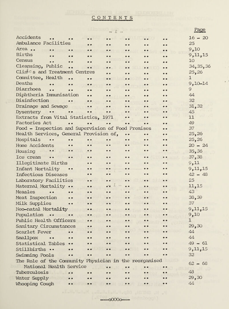 CONTENTS Page Accidents .. .. #. • • • • 9 9 • • 16 - 20 Ambulance Facilities .# • • • • 9 9 • • 25 AjrocX • • • • • • •« • • • • 9 9 • • 9,10 Births • • • # 9 9 • • 9,11,15 Census • • • • 9 9 9 9 10 Cleansing, Public ## • • • • 9 9 9 9 34,35,36 Clirf c s and Treatment Centres • • • • 9 9 9 9 25,26 Committee, Health .. ## • • • • 9 9 9 9 1 Deaths .. .. .. • • • • 9 9 9 9 9,10-14 Diarrhoea .. •. . „ • • • • 9 9 9 9 9 Diphtheria Immunisation • • • • • • • 9 9 9 44 Disinfection •. • • • • • • 9 9 9 9 32 Drainage and Sewage • • • • 9 9 9 9 31,32 Dysentery • • • • • • • • • • 9 9 9 9 45 Extracts from Vital Statistics, 1971 • • 9 9 9 9 11 Factories Act • • • • 49 Food - Inspection and Supervision of Food Premises 9 9 37 Health Services, General Provision of, 9 • 9 9 9 9 25,26 Hospitals •• •• •• • • • • 9 9 9 9 25,26 Home Accidents •• • • • • 9 9 9 9 20-24 Housing •• •• •• • • • 9 9 9 9 9 35,36 Ice cream •• • • • • • • • • 9 9 9 9 37,38 Illegitimate Births •• 9 • • • 9 9 9 9 9,11 Infant Mortality •• •• • • • • 9 9 9 9 9,11,15 Infectious Diseases *• • • « • 9 9 9 9 42 - 48 Laboratory Facilities • 9 . * I • 9 9 9 9 9 9 25 Maternal Mortality •• •• 9 9 9 9 9 9 11,15 Measles •• •• •• • • 9 9 9 9 9 9 43 Meat Inspection •• •• • • 9 9 9 9 9 9 38,39 Milk Supplies •• •• • • 9 9 9 9 9 9 37 Neo-natal Mortality •• • • 9 9 9 9 9 9 9,11,15 Population •• •• •• • • 9 9 9 9 9 9 9,10 Public Health Officers •• • 9 9 9 9 9 9 9 1 Sanitary Circumstances • • 9 9 9 9 9 9 29,30 Scarlet Fever • • • • • • 9 9 9 9 9 9 44 Smallpox • • • • • • • • 9 9 9 9 9 9 44 Statistical Tables • • • • 9 9 9 9 9 9 49 - 61 Stillbirths • • • • • • • • 9 9 9 9 9 9 9,11,15 Swimming Pools •• •• • • 9 9 9 9 9 9 32 The Role of the Community Physician in National Health Service • • Tuberculosis •• •• *• the • 9 9 9 reorganised • • • • • • • • 62-68 48 Water Supply •• •• • • 9 9 • • 9 9 29,30 Whooping Cough •• •• • • 9 9 • • 9 9 44 0OOO0—