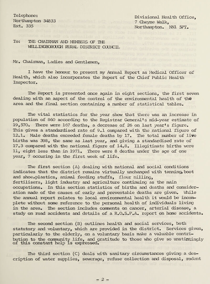 Telephone: Northampton 34833 Ext. 335 Divisional Health Office, 7 Cheyne Walk, NorthamDton. NN1 5PT. To: THE CHAIRMAN AND MEMBERS OF THE WELLINGBORCUGH RURAL DISTRICT COUNCIL Mr. Chairman, Ladies and Gentlemen, I have the honour to present my Annual Report as Medical Officer of Health, which also incorporates the Report of the Chief Public Health Inspector. The Report is presented once again in eight sections, the first seven dealing with an aspect of the control of the environmental health of the area and the final section containing a number of statistical tables. The vital statistics for the year show that there was an increase in population of 860 according to the Registrar General*s mid-year estimate of 19,570. There were 167 deaths, a decrease of 26 on last year*s figure. This gives a standardised rate of 9.1 compared with Hie national figure of 12.1. Male deaths exceeded female deaths by 17. The total number of live births was 398, the same as last year, and giving a standardised rate of 17.3 compared with the national figure of 14.8. Illegitimate births were 11, eight less than in 1971. There were 8 deaths under the age of one year, 7 occuring in the first week of life. The first section (A) dealing with national and social conditions indicates that the district remains virtually unchanged with tanning, boot and shoe*plastics, animal feeding stuffs, flour milling, fertilisers, light industry and agriculture continuing as the main occupations. In this section statistics of births and deaths and consider¬ ation made of the causes of early and preventable deaths are given. While the annual report relates to local environmental health it would be incom¬ plete without some reference to the personal health of individuals living in the area. The section includes comments on cancer, arterial disease, a study on road accidents and details of a R.O.S.P.A. report on home accidents. The second section (B) outlines health and social services, both statutory and voluntary, which are provided in the district. Services given, particularly to the elderly, on a voluntary basis make a valuable contri¬ bution to the community life, and gratitude to those who give so unstintingly of this constant help is expressed. The third section (C) deals with sanitary circumstances giving a des¬ cription of water supplies, sewerage, refuse collection and disposal, rodent
